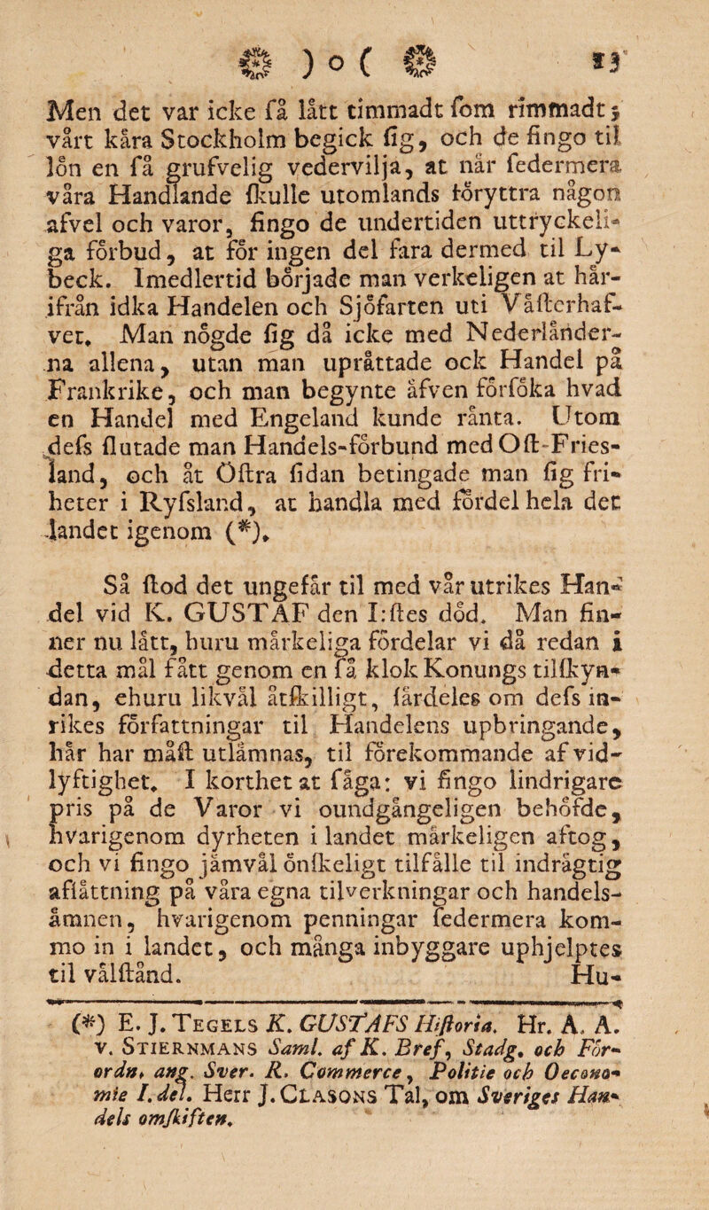 Men det var icke få lått timmadt fom rimmadt 5 vårt kåra Stockholm begick fig, och de fingo til lon en få grufvelig vedervilja, at når federmera våra Handlande (kulle utomlands foryttra någon afvel och varor, fingo de undertiden uttryckeii* ga forbud, at for ingen del fira dermed til Ly» beck. Imedlertid började man verkeligen at här¬ ifrån idka Handelen och Sjöfarten uti Våftcrhaf- ver* Man nogde fig då icke med Nederländer¬ na allena, utan man upråttade ock Handel på Frankrike, och man begynte åfven forfoka hvad en Handel med Engeland kunde ranta. Utom defs (lutade man Hanaels-forbund med Qft-Fries- land, och åt Öftra fidan betingade man fig fri» heter i Ryfsland, at handla med fordel hela det landet igenom (*)„ Så (lod det ungefår til med vår utrikes Han» del vid K. GUSTAF den I:ftes dod. Man fin¬ ner nu lått, huru mårkeliga fordelar vi då redan i detta mål fått genom en få klok Konungs tilfkya* dan, ehuru likväl åtfkilligt, (ärdeles om defs in¬ rikes forfattningar til Handelens upbringande, hår har måft utlamnas, til förekommande af vid¬ lyftighet, I korthet at fåga: vi fingo lindrigare Eris på de Varor vi oundgångeligen behofde, varigenom dyrheten ilandet mårkeligen aftog, och vi fingo jämvål önfkeligt tilfålle til indrågtig afiåttning på våra egna tilverkningar och handels- åmnen, hvarigenom penningar federmera kom- mo in i landet, och många inbyggare uphjelptes til vålftånd. Hu- (*) E. J. Tegels K. GUSTAFS Hiftana Hr. A. A. v. Stiernmans Sami af K. Bref, Stadg, och For- ord»t ang. Sver. R. Commerce, Politie och Oecono- mie I.del. Herr J.Clasons Tal, om Sveriges Hm» dels omjkiften.