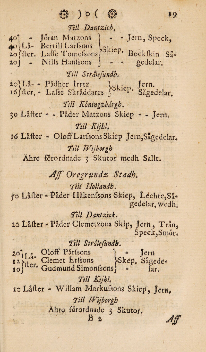 40 ¥> 20 20 W - Joran Ma t zons La- Bertill LaiTsons fter. La (le Tomefsons - ISi ilis Hanfsons ) O ( 0 19 Till Dantzkh* * * Jern5 Speck, j>Skiep‘ Bocklkin Så- j - - gedelar* Till Strälefundhi 20*! Lå- - PSd her Irrtz Jern. idjfter* - Lafse Skräddares ? uePé Sågedelar* Ttll Koningzbirgb. 50 Låfter - - Påder Matzons Skiep - - Jern, Till Kijhh ié Låfter * OloffLarfsons Skiep Jern3Sagedelar* Till Wijborgb Ähre forordmde 3 Skutor medh Sallt. Ajf Oregrundz Stadh* Till Hollandb. fo Låfter - Påder Håkenfsons Skiep, Léchte,Sa« gedelar, Wedh, Till Bantzick. tö Låfter - Påder Ciemctzons Skip, jern , Tråii, SpeckjSrpor* Till Strälefundbé £ölT e Oloff Pårlsons *j - jerfl i2j,na^ Clemet Erfsons [»Skep* Sagede- i oj1 eié GudmutldSimonfsörisj * lar. lö Låfter Till Kijhh Willam Markufsons Skiep, jerfl* Till PPijborgh Ähtö forordtiade 3 Skutor,