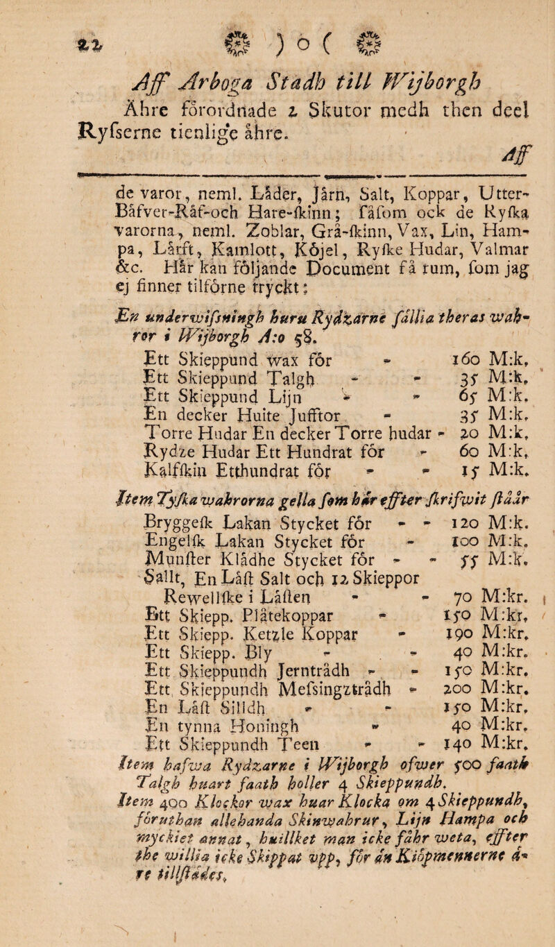 Ähre förord tiad e i Skutor medh then dcel Ryfscrne tienlige åhre. 4f ...— ..--. ; - - -. ~ de varor, rteml. Låder, Jårn, Salt, Koppar, Utter- Båfver-Råf-och Hare-fkinn; Fåfom ock de Ryfka varorna, neml. Zoblar, Grå-fkinn, Vax, Lin, Ham¬ pa, Lårft, Kamlott, JCöjel, Ryfke Hudar, Valmar &c. Hår kan följande Document få rum, fom jag’ ej finner ti lf or ne tryckt: En underwifsningh huru Rydtarné fdliia theras wahm ror i Wijbörgh A:o 5S. Ett Skieppund wax for - 160 M:k, Ett Skieppund Talgh - ~ 3$ Ett Skieppund Lijn ^ - 65* M:k, En decker Huite Jufftor - 3S M:k, Torre Hudar E11 decker Torre hudar - 20 M:k, Rydze Hudar Ett Hundrat för »- 60 M:k, Kalffkin Etthundrat för *■ lf M:k* Jtem Tyjka wahrorna gella fom hir effterfkrifivit [idur Bryggefk Lakan Stycket för - * 120 M:k. Engelfk Lakan Stycket för - 100 M:k. Munfter Klådhe Stycket för - - fy M:k. 'Sallt, EnLåft Salt och i2Skieppor Rewellfke i Låflen Btf Skiepp. P1 atekoppar Ett Skiepp. Ketzle Koppar Ett Skiepp. Bly ** - Ett Skieppundh Jernträdh - Ett Skieppundh Mefsingzfcrådh - En Låft Silidh En tynna Honingh Ett Skieppundh Teen - It em hafwa Rydzarne i Wijbörgh ofwer yoo faatk Ealgh huart faath holler 4 Skieppundh, Item 400 Klockor wax huar Klocka om ^Skieppundh, foruthan allehanda Skinwahrur, Lijn Hampa och ynyckiet annat, huillket man icke fahr weta, effter the willia icke Skippat vpp^ for 4n Kiopmennerne d- rt un P1 70 M:kr. iyo M:kr, 190 M:kr. 40 M:kr* iyo M:kr. 200 M:kr. jyo M:krf 40 M:kr. 140 M:kr. 1