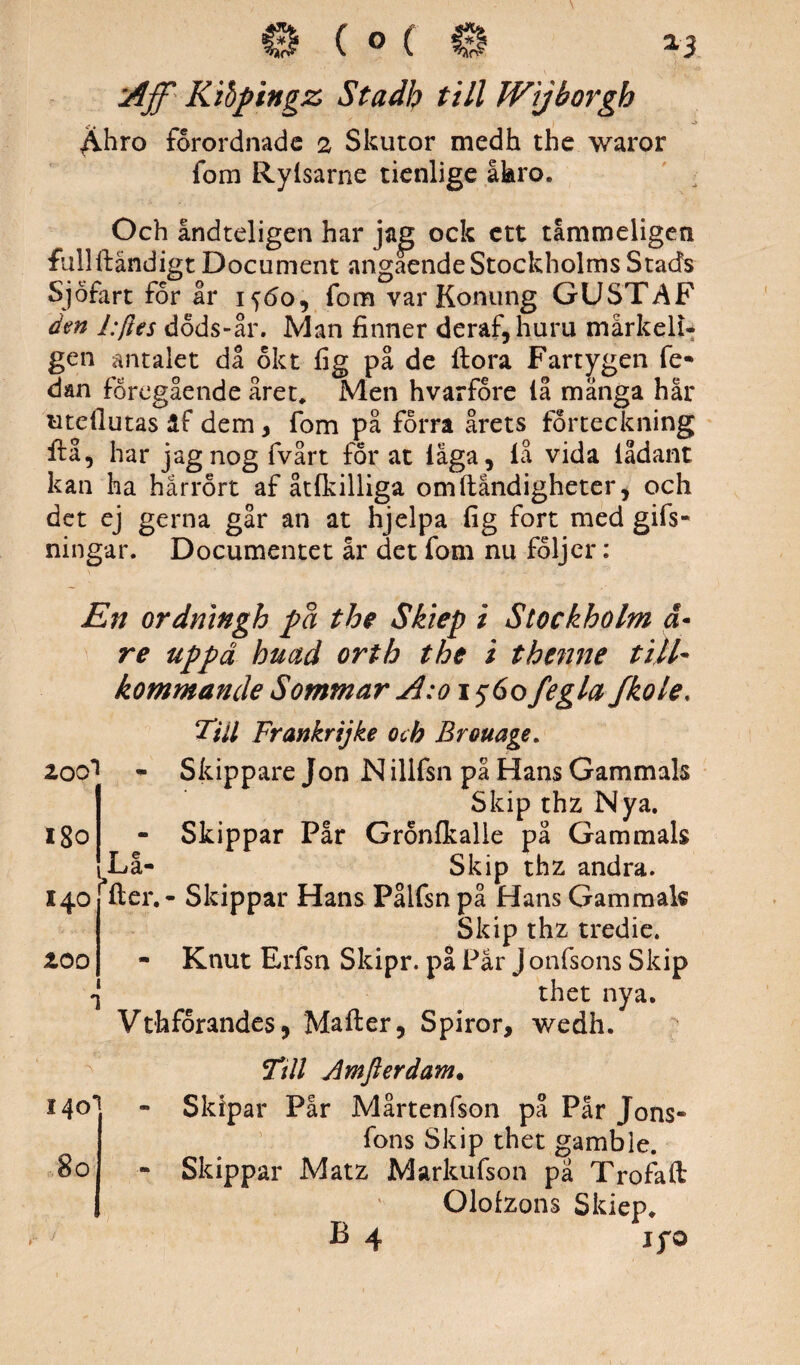 ^hro förordnade 2 Skutor medh the waror fom Ryisarne ticnlige åkro. Och åndteligen har jag ock ett tåmmeligen fullflåndigt Document angaende Stockholms Stads Sjöfart för ar 1560, fom var Konung GUSTAF den l:ftes döds-år. Man finner deraf, huru mårkeli- gen antalet da ökt fig på de flora Fartygen fe- dan föregående året* Men hvarföre iå mänga har uteflutas äf dem, fom på förra årets förteckning ftå, har jagnogfvårt for at iäga, iå vida iådant kan ha hårrört af åtfkilliga omflåndigheter, och det ej gerna går an at hjelpa fig fort med gifs- ningar. Documentet år det fom nu följer: En ordningh på the Skiep i Stockholm ä• re uppd huad orth the i thenne till¬ kommande Sommar A:o 1560 fegla fkole. Till Frankrijke och Brouage. 200^ - Skippare Jon N illfsn på Hans Gammals Skip thz Nya. - Skippar Pår Grönfkalle på Gammals Lå- Skip thz andra, fler. - Skippar Hans Pålfsn på Hans Gammals Skip thz tredie. - Knut Erfsn Skipr. på Pår J onfsons Skip thet nya. Vthforandes, Mafler, Spiror, wedh. Ttll Amfterdam. - Skipar Pår Mårtenfson på Pår Jons* fons Skip thet gamble. - Skippar Matz Markufson pä Trofafl Olofzons Skiep* B 4 jfo 180 140 zoo 140' 80