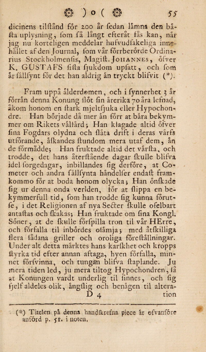 dicinens til (land för 200 år fedan låmna den bå- ■fta uplysning, lom få långt efteråt fås kan, når ]ag nu kortéligen meddelar hufv.udfakeliga inne¬ hållet af den journal, fom vår förrberörde Ordina- rius Stockholmenfis, Magift. Johannes, ölver K,. GUSTAFS fifla fjukdom upfatt, och fom årfallfynt för det han aldrig än tryckt blifvit (*}. Fram uppå ålderdomen, och i fynnerhet $ år förrån denna Konung flöt fin årerikayoåra lefnad, ak om honom en fl ark mjeltfjuka eller Hypochon^ dre. Han började då mer ån förr at båra bekym¬ mer om Rikets vålfård; Han klagade altid öfver fina Fogdars olydna och flata drift i deras vårfs utförande, åfkandes ftundom mera utaf dem, ån de förmådde; Han fruktade altid det vårfta, och trodde, det hans återftående dagar fkulle blifva, idel iorgedagar, inbillandes fig derfore, at Co- meter och andra fållfynta håndelfer endaft fram- kommo for at boda honom olycka; Han önfkade fig ur denna onda vcrlden, för at flippa en be¬ kymmer full tid, fom han trodde fig kunna förut- fe 5 i det Religionen af nya Sefter fkulle ofelbart antaftas och (kakas; Han fruktade om fina KongL Söner, at de fkulle förfpilla tron til vår HErre, och förfalla til inbördes olåmja; med åtfkilliga flera fådana griller och oroliga före Hållningar. Under alt detta marktes hans karfkhet och kropps ilyrka tid efter annan aftaga, hyen förfalla, min¬ net förfvinna, och tungam blifva ftaplande. Ju mera tiden led, ju mera tiltog Hypochondren, få at Konungen vardt underlig tii finnes, och fig fjelf aldeles olik, ångflig och benägen til altera- D 4 tion (*•) Titelen på denna handfkrefna piece år ©fvanföre anförd p. 51-. i noten,