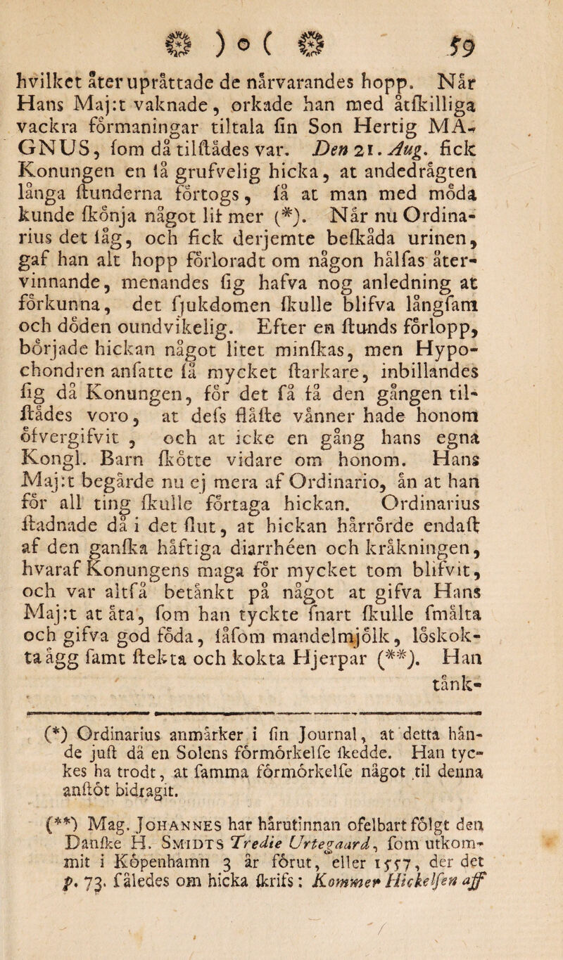 hvilket åter upråttade de närvarandes hopp. Når Hans Maj:t vaknade, orkade han med åcfkilliga vackra formaningar til tala fin Son Hertig MA-* GNUS, fom då tiiftådes var. Den2i.Aug. fick Konungen en iå grufvelig hicka, at andedrågten långa itunderna förtogs, få at man med möda kunde fkönja något lit mer (#). Når nu Ordina¬ rius det lag, och fick derjemte befkåda urinen, gaf han alt hopp förlorad t om någon hålfas åter¬ vinnande, menandes lig hafva nog anledning at förkunna, det fjukdomen fkulle blifva långfam och döden oundvikelig. Efter en flunds förlopp, började hickan något litet minfkas, men Hypo- chondren anfatte fä mycket ftarkare, inbillandes fig då Konungen, för det få få den gången til- fcådes voro, at defs flåfte vinner hade honom öfvergifvit , och at ieke en gång hans egna Kongl. Barn fkötte vidare om honom. Hans Maj:t begärde nu ej mera af Ordinario, ån at han för all ting fkulle förtaga hickan. Ordinarius ftadnade då i detflut, at hickan hårrörde endaft af den ganfka håftiga diarrhéen och kråkningen, hvaraf Konungens maga för mycket tom blifvit, och var altfå betänkt på något at gifva Hans Maj:t atåta, fom han tyckte fnart fkulle fmålta och gifva god föda, fåfom mandelmjölk, löskok¬ ta agg famt flekta och kokta Hjerpar Han tånk- (*) Ordinarius anmärker i lin Journal, at detta hän¬ de juft da en Solens fårmårkelfe Ikedde. Han tyc¬ kes ha trodt, at fa mm a förmörkelfe något .til denna anftöt bidragit. (**) Mag. Johannes har hårutinnan ofelbart fålgt dea Banfke H. Smidts Tredie Urtevaard, fom utkom- mit i Köpenhamn 3 år förut, eller iy$7, der det p, 73. f åledes om hicka ikrifs; Kommer Hhkelfen aff /