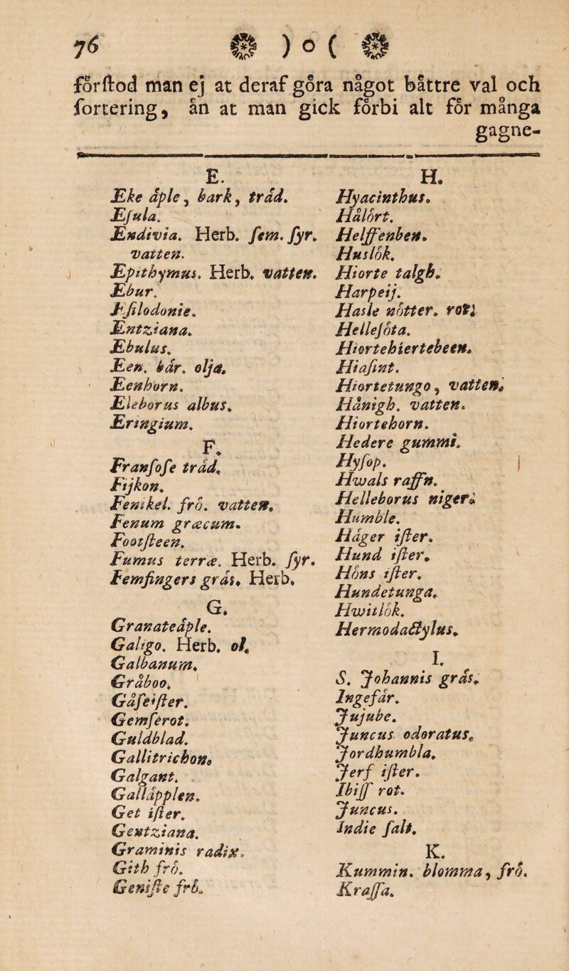 forftod min ej at deraf gora något båttre val och fortering, ån at man gick forbi alt for många gagne- H* E. JLke äple , bark, träd. JL/ula. jEndivia. Herb. fem. fyr. vatten. jEpithymus. Herb. vatten. ILbur. Ffilodonie. Mntziana. Ebulus. JLent bär, olja* Eenhorn. Eleborus albu$. Ertngium. F» Franfofe träd, Ftjkon. Femkel. fro. vatten. Fenum grcecum. Footfieen. Fumus terr<s, Herb. Tyr. Femfingers gräs♦ Herb* G. Granateaple. Galfgo, Herb. 0/, Galbanum. Gräboo, Gäfe*fter. Gemférot. Guldblad. Gallitrichon9 Galgant. Galläpplen. Get ifter. Gentziana. Graminis radix, Gith fro. Genifie frL Flyacinthus. Flälbrt. Helffenben. Huslok. Hi or te talgh„ Harpeij. Flasle notter* roti Hellejota. Hiwtehiertebeen* Hi a fint. Hiortetungo , vatten* Hänigh. vatten. Hiortehorn. Hedere gummi. Hyfop. j Hwals raffn. Helleborus niger« Hurnble. Häger ifter. Hund tfter. Hons tfter. Hundetunga. Hwitlök. HermodaBylm* I. S. Johannis gräs. Ingefär. Jujube. uncus odoratus., ordhumbla. *Jerf ifter. 'Ibiff rot. Juncus. Sndie falt. K. Kummin, blomma, fro. Krafta.