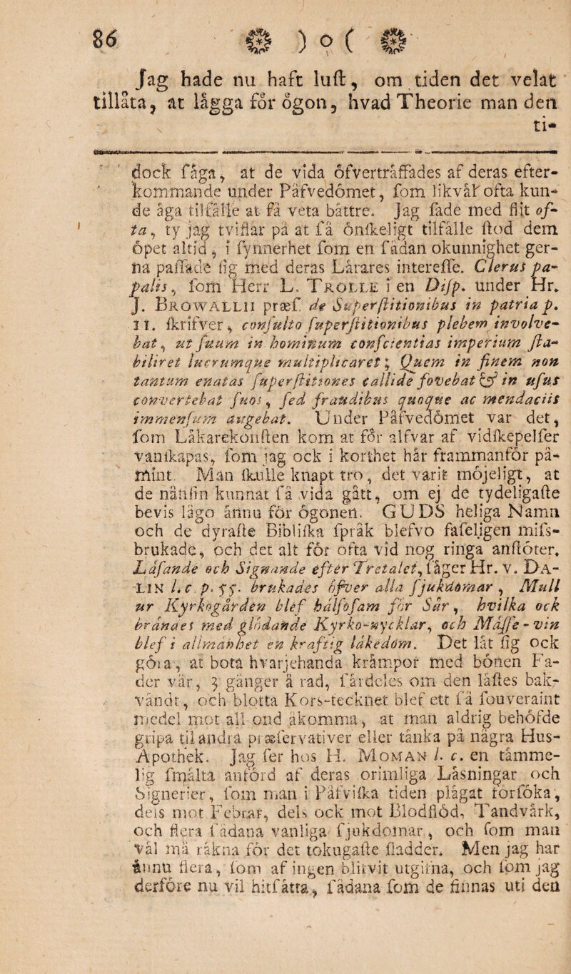 86 0 ) o ( Jag hade nu haft luft, om tiden det velat tillata, at lågga for ogon, hvad Theorie man den ti* dock faga, at de vida ofvertråfFades af deras efter¬ kommande under Pafvedömet, fom likväl ofta kun-* de äga tiltålle at fä veta båttre. Jag fade med flit of¬ ta, ty jag tvifiar pä at fä ånfkeligt tilfålle flod dem öpet altid , i fynnerhet fom en fädan okunnighet ger- na paiTade flg med deras Lårares intereffe. Clerus pa- falis, fom Herr L, Trolle i en Dtjp. under Hr. J. BröwäLLII praef dt Superjlitionibus in patria p. II. 1kr i tve r, confulto fuperftitionibus plebeminvolve- bat, ut fuum in hominum confctentias imperium fta~ biliret lucrumque multipliearet * Quem in finem non tantum en a t as fuperflitsones eallide foVebat& in tifus convertehat fuos, fed fraudihut quotfwe ac mendaciis immenfum augebat. Under Påfvedömet var det, fom Låkarekonften kom at for alfvar af vidlkepelfer vanikäpas, fom jag ock i korthet hår framrnanför på¬ mint, Man flaille knapt tro, det varit rnöjeligt, at de nänfin kunnat få vida gått, om ej de tydeligafte bevis lägo åilnu för ögonen. GUDS heliga Namn och de dyrafle Biblilka fpråk blefvo fäfeligen mifs- brukade, och det alt for ofta vid nog ringa anflöter. Ldfandé och Signande efter fretalet^ikggT Hr. v. Da- LiN /. c p> fy. brukades ofiver alla fjukdomar, Mull ur Kyrkogården bléf hälfofam for Sår, hvilka ock hrandel med glödande Kyrko-nycklar, och Maf1 e - vin blef i allmänhet en kraftig läkedom. Det låt lig Ock göia, at bota hVärjehända krämpor med bönen Fa¬ der vär, j gånger ä rad, fårdcles om den läftes bak- väodt, och blotta Kors-tecknet blef ett fä fouverafnt njedel mot all ond åkomma, at man aldrig behofde gripa til andra pracfervativer eller tänka på några Hus- Åpothek. jag fer hos H. Moman /. c. en tåmme- iig frnålta anförd af deras orimliga Låsningar och Signerier, fom man i Päfviika tiden plågat törföka, deis mot Febrar, deL ock mot Blodflod, Tandvärk, och flera f ädana vanliga fjukdomar, och fom man vål mä räkna for det tokugafle fladder* Men jag har innu flera, fom af ingen blirvit utgifna, och iom jag derföre nu vil hitfåtta, fådana fom de Annas uti den