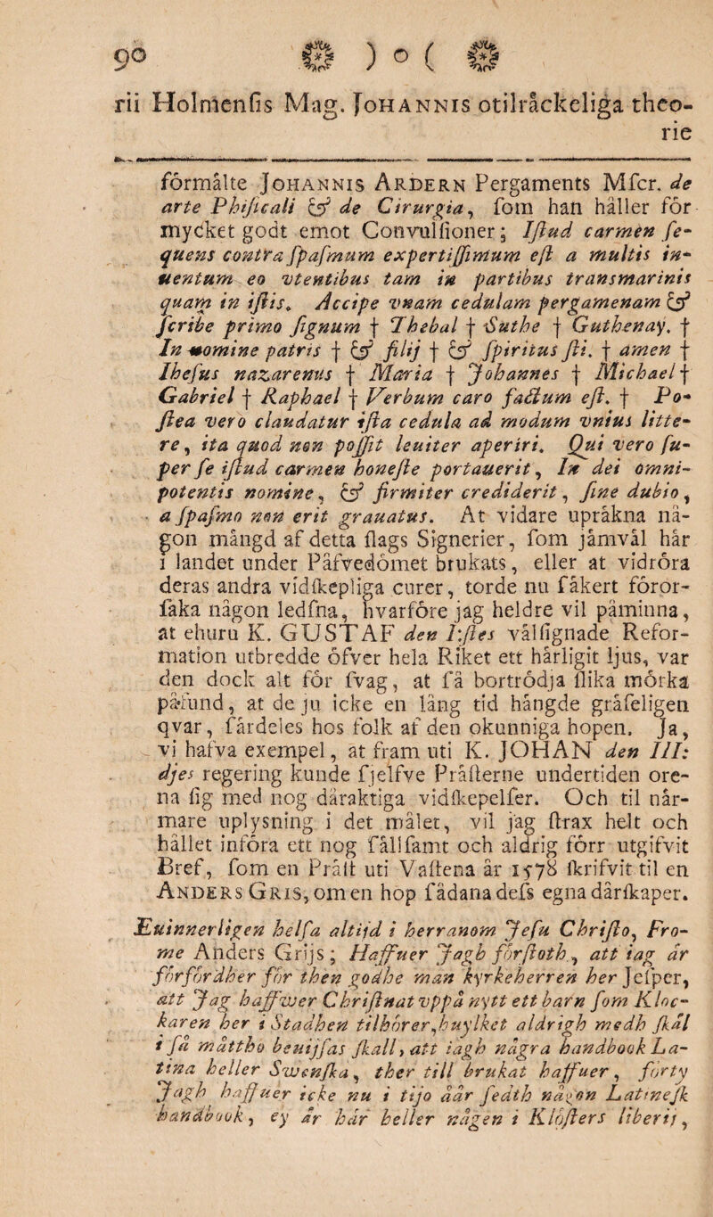 rii HolmenGs Mag. Johannis otilråckeliga thco- rie formålte Johannis Årdern Pergaments Mfcr. de arte Phificali & de Cirurgia, fom han häller för mycket godt emot Cotiyulfioner; Ifiud carmen fe- quens contra fpafmum expertiffimum ejl a multis in- uenium eo vtentibus tam in partibus transmarinis quara in ijiis* Åccipe vtsam c e dulam pergamenam £5* fcribe primo fignum f Fhebal f Huthe f Guthenay, f In Momine patris f & filij f & [piriius Jii. f amen j Ihefus nazaremts f Maria f Johannes f Michael f Gabriel f Raphael f JKerbum caro fadium eft. j- Po- ftea vero claudatur ifta cedula ad modum vnius litte- re, ita quodu nen pojjit leuiter aperiri. Qui vero fu- per fe ijlud carmen honefte portauerit, In det omni- potentis nomine, c5? firmiter crediderit, fme dubio , a fpafmo nen er it grauatus. A t vidare upråkna nå¬ gon mängd af detta flags Signerier, fom jåmväl hår 1 landet under Pafvedömet brukats, eller at vidröra deras andra vidlkepliga curer, torde nu fåkert föror- fåka någon ledfna, hvarföre jag heldre vil påminna, at ehuru K. GUSTAF den Lfles vålfignade Refor¬ mation utbredde öfver hela Riket ett hårligit ljus, var den dock alt for fvag, at fä bortrödja flika mörka påfund, at de ju icke en lång tid hängde gråfeligen qvar, fårdeles hos folk af den okunniga hopen, ja, vi hafva exempel, at fram uti K. JOHAN den III: djes regering kunde fjelfve Pråfterne undertiden ore¬ na flg med nog dåraktiga vidlkepelfer. Och til när¬ mare uplysning i det målet, vil jag Arax helt och hållet införa ett nog fållfamt och aldrig förr utgifvit Bref, fom en Pråit uti Vaflena år 1578 fkrifvit til en Anders Gris, om en hop fädanadefs egna dårikaper* Euinnerltgen helfa altijd i herranom Jefu Chrijlo, Fro- me Anders Grijs; Haffuer Jagh förfloth.^ att iag dr förfördher for then godhe man kyrkeherren her Jefpcr, att Jag hajfwer Ckriflnatvppa nytt ett barn fom Kloc¬ karen her i Stadhen tilhbrer juylket aldrigh medh Jkdl 1 fd mdttho beuijfas Jkalfatt iagh ndgra handbook La¬ tina heller Swen(la , ther till brukat haffuer , förty Jagh haffuer icke nu i ttjo dar fedth ndgon Lattnejk handbook, ey dr hur heller ndgen i Klojlers likerij,