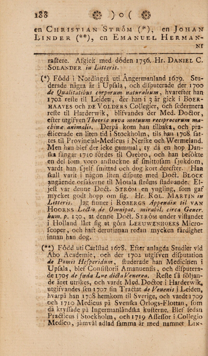 en Christian Strom (*), en Johan Linder (##), en Emanuel Herman- * NI ra&ere. Åfgick med doden 1756, Hr. Daniel C. Solande r in L it t er is. (*) Fodd i Nordingra uti Ångermanland 1679. Stu¬ derade några år i Upfäla, och difputerade der 1700 de Qualitatibus corporum naturahum, hvarefter han 1702 refte til Leiden, der han i 3 år gick i Boer- haayes och de Volders Collegier, och federmera refte til Harderwik, blifvandes der Med. Doétor, efter utgifven Pheoria neva motuum rectprocorum ma¬ tbin# antmalis. Derpå kom han tiibaka, och pra™ éHcerade en liten tid 1 Stockholm, tils han 170S fat¬ tes til Provincial-Medicus i Nerike och Wermeland. Men han bl ef der icke gammal, ty da en hop Dan™ ika fangar 1710 fördes til Örebro, och han befökte en del fom voro anftuckne af fmittofam fjukdom, Yardt han fjelf fmittad och dog kort derefter. Han fkall yarit i någon liten difpute med D06E Block angående orfakerne til Motala ftrdms ftadnande. El- jeft \ar denne Dodh Strom en yngling, fom gaf rnycket godt hopp om fig. Hr. Rol. Martin in Lttteris. Jag finner i Robergs Appendix til van HOORNS Ledtio de Omnipot. mtrabil. drea Gener, kum. p, 1^0, at denne Doét Strom under viftandet i Holland lårt fig at göra Leeuwenhoeks Micro- lcoper, och haft derutinnan redan mycken färdighet innan han dog. (**) Foclcl utiCarlftad 1678. Efter anlagda Studier vid Äbo Academie, och der 1702 utgifven difputation de Potnis Hefperidum, ftuxierade han Medicinen i Upfala, blef Confiftorii Amanuenlis, och difputera¬ de iyoy de foeda Lue diötaVenerea. Refte få följan¬ de året utrikes, och vardt Med. Poélor i Hai derwik, utgifvandes fen 1707 lin Tracfat de Penenis i Leiden, hvarpå han 1708 hemkom til Sverige, och vardt 1709 och 1710 Medieus pä Svenlka Örlogs-Flottan, fom då kryffade pa Ingermanlåndlka kufterne. Blef fedan Praéficus i Stockholm, och 1719 Aflelfor i Goliegio Medico, jåmvål adlad famma är med namnet Lin^