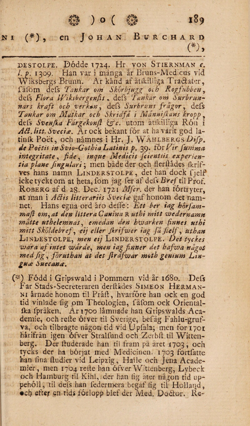 ni (#) , en Johan Betrchard (*), ■■■ ■■■ ——-— - • —-.... ,—. destolpe. Dodde 1724. Hr yon Stiernman c. I. p. 1309. Han var i mänga är Bruns-Medicus vid W iksbcrgs Brunn. Är känd af ätikiliiga Tracfater, fäfom defs Tankar om S kor bj tigg och Rogfabben, defs Flora IViksbergenfis , defs ‘Tankar om Surbrun¬ nars kraft och verkm, defs Sur bruns frågor, defs Tankar om Matkar och Skrid få i Månnifkans kropp, defs Svenjka Fårgekonfi &c. utom ätfkilliga Ron i ÅH. litt. Svecia. Är ock bekant för at ha varit god la¬ tin (k Poet, och namnes i Hr. J. WahlbergsDifp. dePoétis in Svio-Gothia Latinis p, 39. ibxVir fiumma integritate, fide, inque Medicis fcienttis experien- tia plane fingulari; men bäde der och flerftådes Ikrif- ves hans namn Linderstolpe , det han dock fjelf icke tyckt om at heta, fom jag fer af defs B ref til Prof. Roberg af d. 2g. Dec. 1721 Mfcr. der han för tryter, at man i Aäis litteratiis Svectee gaf honom det nam¬ net. Hans egna ord är o defte: Ett ber tag hor fam- mafl om,at den littera Canina R ut b i mitt wedernamn måtte uthelemnas, emedan den hxv arken finnes uthi mitt Skoldebref, eij eller Jkrifwer iag få fielf, uthan Linilestolpe, men etj Linderstolpe. Det tyckes wara af intet wårde, men iag finner det hafwa något med fig, fbruthan at det Jirdfwar moth gentum Lin- gstie Suecana. (#) Född i Gripswald i Pommern vid år 1680. Defs Far Stads-Secreteraren derftådes Simson Herman- ni årnade honom til Pråft, hvarföre han ock en god tid vinlade fig pm Theologien, fäfom ock Oriental- Ika fpråken. Ar 1700 lämnade han Gripswalds Aca- demie, och refte öfver til Sverige, befäg Fahlu-gruf- va,_ och tilbragte nägon tid vid Upfala; men for 1701 härifrån igen öfver Stralfund och Zerbft til Witten- berg. Der ftuderade han tii fram pä aret 1703, och tycks der ha börjat med Medicinen. 1703 fortfatte han lina ftudier vid Leipzig, Haile och Jena Acade- mier, men 1704 refte han öfver Wittenberg, Lybeck och Hamburg til Kihl, der han lig äter nägon tid up¬ pehöll, til defs han federmera begaf lig tii Holland, #ch efter en tids .förlopp blef der Med! Dodtor. Re-