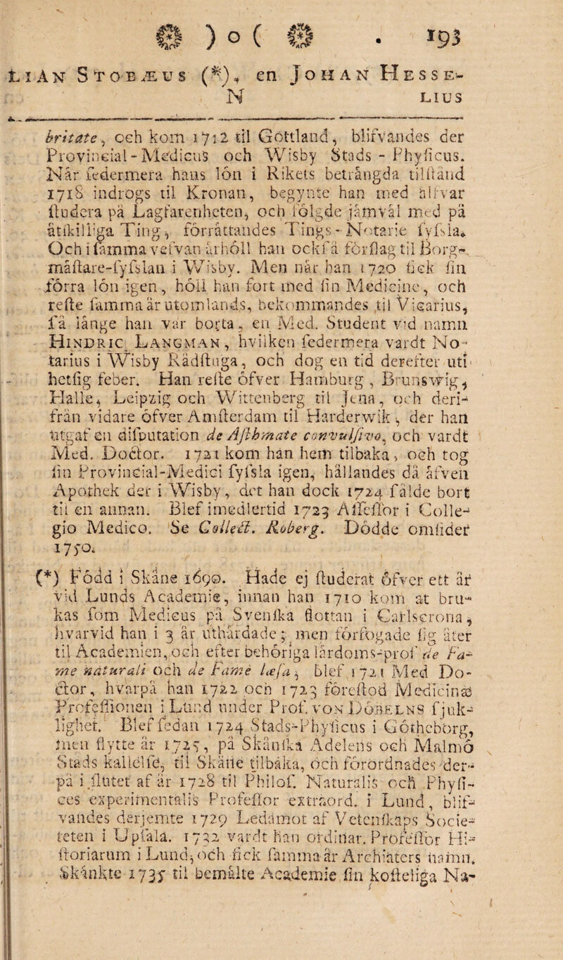 11 An Stobäus (ft), en Johan Hesse- N LI u s brit ate, ceh koin 1712 til Gottland, blifvandes der Provineial ~ MedicuS och Wisby Stads - Phyficus. Når fcder-mera hans lon i Rikets betrångda tilftånd 1718 indrogs til Kronan, begynte han med allvar itu dera pa Lagtarenhcten, och fölgde jåmvål med pä ätikilkga Ting h förråttandes Tings - Notarie fyfsla* Och 1 (amma ve t van årholl han ock fä förflag til Borg*- måftare-fyfslan i Wisby. Men når han \120 hek fin förra lön igen, höii han fort med fin Medicine, och refte famma är utomlands, bekommandes ti i Vicarius, få långe han var borta, en Med. Student vid namn Hi NDRic Lang man , hviikcn federmera vardt No- tarius i Wisby Rådftuga, och dog en tid derefter uti hetfig feber. Han refte öfver Hamburg , Brunsvfigg Halle* Leipxig och Wittenberg til Jtna, och deri- frän vidare öfver Amfterdam til Harderwik-, der han titgaf en difputation de Ajlhmate cmvuljivo^ och vardt Med. Doctor. 1721 kom han hem tilbaka» och tog lin Provindal-Medici fyfsla igen, hällandes dä åfven Apothek der i Wisby , det han dock 1724 fälde bort til en annan. Blef imed-lertid 1729 ÄlfefTor i Colle- gio Medico. Se Gollefi. Koberg. Dödde omfider 175-0, (*) Född i Skåne 1690. Hade ej ftudefat öfver ett äf vid Lunds Åcadernie, innan han 1710 kom at bru¬ kas fom Medieus pä Svenfka flottan i Carls c rona, hvarvid han i 3 är uthärdade; men förfogade fig äter til Academien, och efter behöriga lårdoms-prof de Fa- me natur ali och de Fa me Le/d ^ blef 1721 Med Do- Glor, hvarpå han 1722 och 1723 föreftod Medicine Profcffionen i Lund under Prof. von Dqrelns fjuk- lighet. Blef fedan 1724 Stads-P'h|licns i GöthcbOrg, i ne n flytte år 1727, på Skånåa Ädelens och Mal nio Stads kallei th, til Skätie tilbåka, ocn. förordnades dem pä i flutet af är 1728 til Philof. Naturalis och ,PhyfT- ces ex peri men talis Profeflor extraord. i Lund, blif- vandes derjemte 1729 Ledamot af Vetcnfkaps Socle* teten i Upfalä. 1732 vardt han ordinär. Profetior PP> ftoriarum i Lund , och fick famma år Archiäters namn. Skänkte 1737 til bemålte Academie fin kofleliga Na-