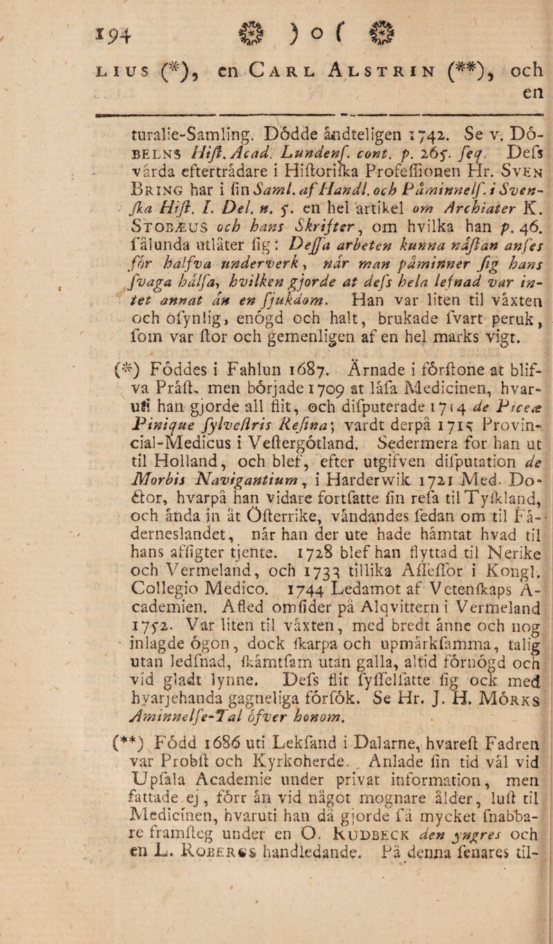 lius (#), cn Carl Alstrin (**), och en turalie-Samling, Dödde åndteligen 1742. Se v. Dö- BELNS Hift.Acadi Lundenf cont. p. 26$. feq Defs vårda efterträdare i Hifloriika P-rofeffionen Hr. Sven Bring har i fin Sami. af Handl. och Päminnelf. i Sven- fka Hifl, I. Del. n. y. en hel artikel om Archiater K. Stob,euS och hans Skrifter, om hvilka han p. 46. fåiunda utlåter fig : Defja arbeten kunna ndflan an fes för halfva underverk, nar man påminner fig hans fvaga halfa, hvilken gjorde at defs hela lefnad var in¬ tet annat dn en fiukdom. Han var liten til våxten och öfynlig, enögd och halt, brukade lvart peruk, fom var flor och gemenligen af en hel marks vigt. ('*) Föddes i Fahlun 1687. Ärnade i förftone at btif- va Pråft, men började 1709 at låfa Medicinen, hvar» ull han gjorde all flit, och difputerade 1714 de Pice<e Pinique fylvefiris Refma\ vardt derpå 1715; Provin» ciaFMedicus i Vefiergötland. Sedermera for han ut til Holland, och blef, efter utgifven difputation de Morbis Navigantium, i Harderwik 1721 Med- Do- élor, hvarpå han vidare fortfatte fin refa tilTyfkland, och anda in ät Öfterrike, vändandes fedan om til Fä¬ derneslandet, når han der ute hade hämtat hvad til hans affigter tjente. 1728 blef han flyttad til Nerike och Vermeland, och 1733 tillika Afleffor i Kongl. Collegio Medico. 1744 Ledamot af Vete-nfkaps A- cademien. Afiéd omfider pä Alqvittern i Vermeland I7y2. Var liten til våxten, med bredt arme och 110g inlagde ögon, dock fkarpa och upmärkfamma, ta lig utan ledfnad, fkåmtfam utan galla, altid förnögd och vid gladt lynne. Defs flit fyffellatte fig ock med. hvarjéhanda gagndiga förfök. Se Hr. J. H. Mörks Aminnelfe-1 al of ver honom. (**) Född 1686 uti Lekfand 1 Dalarne, hvarefi Fad ren var Probll och Kyrkoherde. , Anläde fin tid vål vid Upfala Academie under privat information, men fattade.ej, förr ån vid något mognare ålder, luft til Medicinen, hvaruti han dä gjorde fä mycket fnabba- re framfteg under en O. Rudbeck den yngres och en L. Roberäs handledande. Pä denna fenares til-