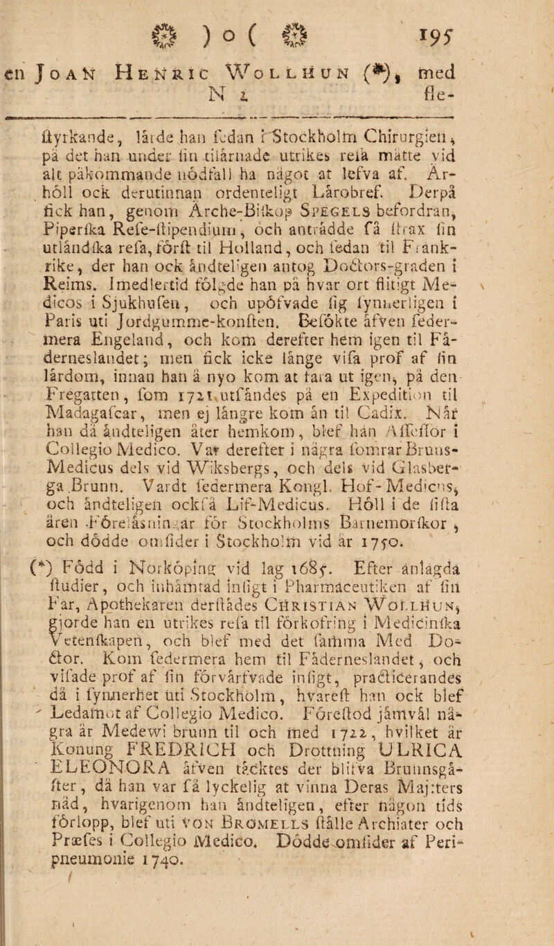 en T o a Isr H é isr r i c W o l l h u n {*) , med Ni fle- dyrkande, lår de han fedan i Stockholm Chirurgien, pä det han under lin niårnade utrikes refa matte vid alt påkommande nödfall ha nägot at lefva af. Är- höll ock derudnnan ordenteligt Lårobref. Derpå fick han, genom Ärche-Bilkop Spegels befordran, Pips rika Refe-ttipendium, och anträdde få itrax lin utlåndlka refa, förft til Hoiland, och fe-dan til Frank¬ rike, der han ock åndtefgen antog Dodtors-graden i Reims. Imedlertid fölg-de han pä hvar ort flitigt Me- \ dicos iSjukhufen, och upöfvade flg fynnerligen i Paris uti Jordgumme-konften. Bcfökte åfven feder- mera Engeland, och kom derefter hem igen til Fä¬ derneslandet; oren fick icke långe vifa proF af fin lårdom, innan hari ä nyo kom at tara ut igen, pä den Fregatten, fom ijix utfåndes pa en Expedition til Madagafcar, men ej långre kom ån til Cadit. Når han dä åndteligen äter hemkom, blef hän AlfdTör i Collegio Medico. Var derefter i nägra fomrar Bruns- Medicus dels vid Wiksbergs, och dels vid Glasber¬ ga Brunn. Vardt federmera Kongl. Hof-Medicns, och åndteligen ockfa Lif-Medicus. H6U i de lifta ären -Föreiåsnin, ar för Stockholms Baniemörlkor , och dodde om lider i Stockholm vid är 1750. (*) Född i Norköpinff vid lag i68y. Efter anlagda fludier, och inhämtad in ligt i Pharmäceutiken af liil Far, Apothekaren derftådes Christian Wöllhun, gjorde han en utrikes refa til förkofring i Medicinlka Vetenlkapen, och blef med det fäihmä Med Do- öor. Kom federmera hem til Fäderneslandet, och vilade prof af fin förvårfvade inligt, praéåiCerandes dä i fymierhet uti Stockholm, hvareft han ock blef ' Ledamot af Collegio Medico. Föreflod jå-mvål nä¬ gra är Medewi brunn til och ined 1722, hvilket är Konung FREDRICH och Drottning ULRICA ELEONORA åfven täcktes der blilva Brunnsgå- fier, dä han var fä lyckelig at vinna Deras Maj:ters näd, hvarigenom han åndteligen, efter nägon tids förlopp, blef uti von Brömells ftålle Ärchiater och Praefes i Collegio Medico, Dödde omfider af Pen- pneumonie 1740. 1
