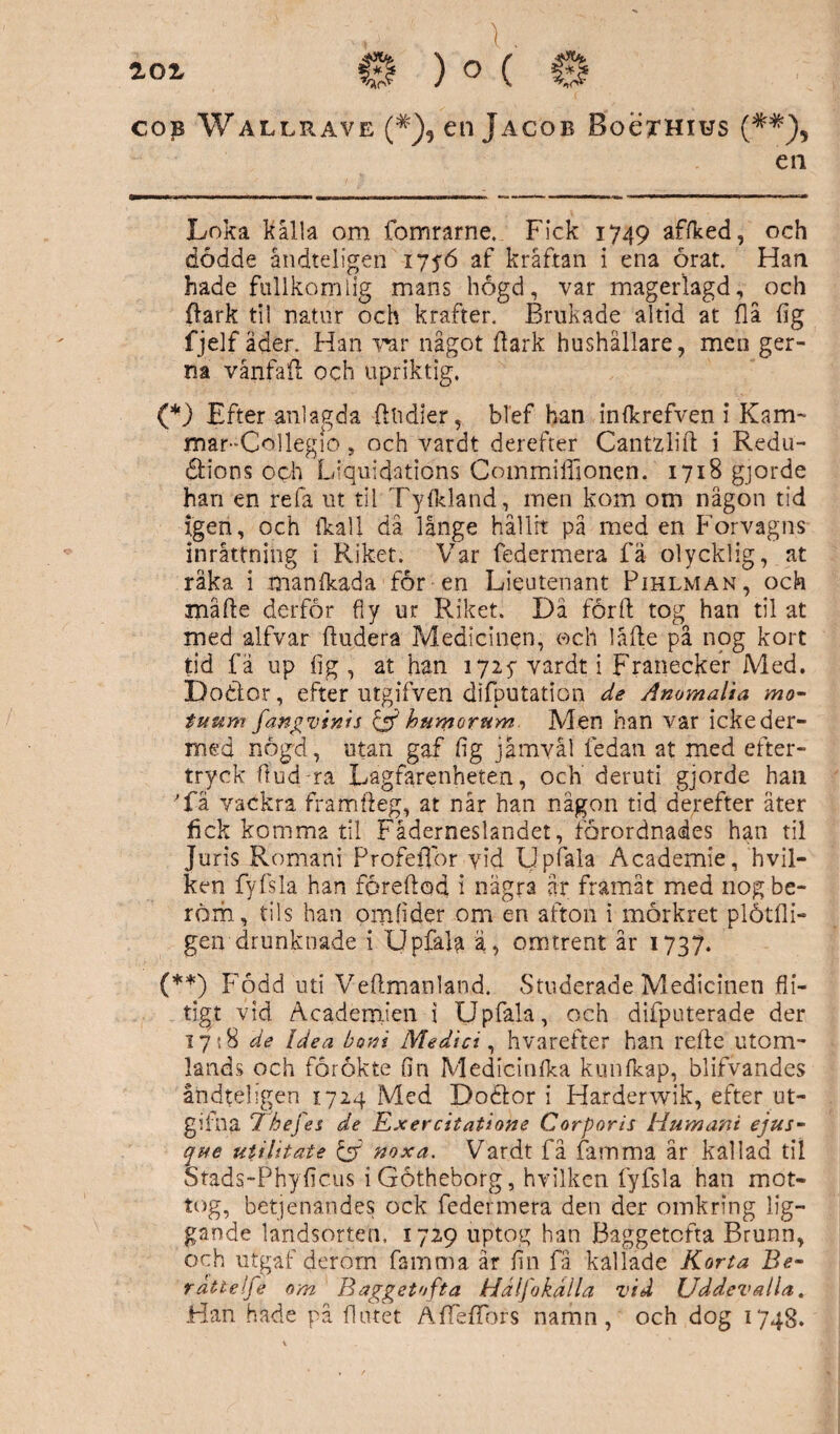 aor cop Wallrave (#)5 en Jacob BoeTHius en Loka kalla om fomrarne. Fick 1749 affked, och dödde åndteligen 17fö af kräftan i ena örat. Han hade fullkomlig mans högd, var magerlagd, och {iark til natur och krafter. Brukade altid at flå {ig fjelf åder. Han rar något ilark hushållare, men ger- na vånfaft och upriktig. (*) Efter anlagda (Indier, blef han infkrefven i Kam- mar-Collegio, och vardt derefter Cantzlift i Redu- äions och Liquidations Commiffionen. 1718 gjorde han en refa ut til Tyfkland, men kom om någon tid Igen, och ikall då långe hållit på med en Forvagns inrättning i Riket. Var federmera fä olycklig, at räka i manfkada för en Lieutenant Pihlman, och måfte derför fly ur Riket. Dä förft tog han til at med alfvar iludera Medicinen, och låfte på nog kort tid fä up (ig, at han 1725- vardt i Franecker Med. Do&or, efter utgifven difputation de Andmalia mo- tuum fangvinis & humorum Men han var ickeder- med nögd, utan gaf flg jämväl ledan at med efter¬ tryck ftud-ra Lagfarenheten, och deruti gjorde han 'få vackra framfteg, at når han någon tid derefter äter fick komma til Fäderneslandet, forordnades han til Juris Romani Profetior yid Upfala Academie, hvil- ken fyfsla han föreftod i några ar framåt med 110g be¬ röm, tils han omfider om en afton i mörkret plåtfli- gen drunknade i Upfala ä, omtrent år 1737. (**) Född uti Veflmanland. Studerade Medicinen fli¬ tigt vid Academien i Upfala, och difputerade der 1718 de Idea boni Medici, hvarefter han refte utom¬ lands och forökte fln Medicinika kunfkap, blifvandes åndteligen 1724 Med Dodlor i Harderwik, efter ut- gifna 7 hefes de Exercitatione Corporis Humant ejus- que utilitate & noxa. Vardt få famma år kallad til Stads-Phyficus iGötheborg, hvilken fyfsla han mot¬ tog, betjenandes ock federmera den der omkring lig¬ gande landsorten. 1729 uptog han Baggetofta Brunn, och utgaf derom famma år fln få kallade Korta Be- rätte Ife om Baggetofta Hdlfokålla vid Uddevalla. Han hade på flutet AfTefTors namn, och dog 1748.