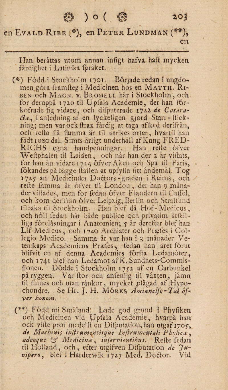 en Evald Ribe (*), en Peter Lundman (##), en Han beråttas utom annan infigt hafva haft mycken färdighet i Latinfka fpråket. (&) Född i Stockholm 1701 Började redan i ungdo- metygöra framfteg i Medicinen hos en Matth. Ri- ben och Magn v. Bromell hår i Stockholm, och for deruppå 1720 til Upfala Academie, der han för- kofrade {ig vidare, och difpnteradg 1722 de C atara- B a, i anledning af en lyckeligen gjord Starr-hick¬ ning; men varockhrax fårdig at taga affked derifrån, och rehe få famma är til utrikes orter, hyartii han fådt ioeodal, S:mts årligt underhäll afKung FRED- RICHS egna handpenningar. Han rehe öfver Weftphalen til Leiden, och når han der 2 är villats, for han ån vidare 1724 öfver Aken och Spa til Paris, fökandes pä bagge hållen at upfylla fitt åndemäl. Tog 1725* an Medicinfka Dodtors-graden i Reims, och rehe famma är öfver til London , der han 9 måna¬ der villades, men for fedan öfver Flandern til Gaffel, och kom derifran öfver Leipzig, Berlin och Stralfund tilbaka tii Stockholm. Han blef da Hof-Medicns, och höll fedan hår både pubfice och privatim ätfkii- liga föreläsningar i Anatomien; f är derefter blef han Lif-Medicus, och 1*740 Archiater och Prsefes i Col- legio Medico. Samma år var han i 3 månader Ve- tenfkaps Academiens Prsefes-, fedan han aret förut blifvit en af denna Academies, förlla Ledamöter, och 1741 blef han Ledaftiot af K. Sundhets-Commis- fionen. Dödde i Stockholm 1752 af en Carbimkel på ryggen. Var hor och anfenlig til växten , jåmn til finnes och man rånkor, mycket „plägad af Hypo- chondre. Se Hr. j. H. Mörks A mimelfe-Tal of- ver honom, (**) Fodd uti Smälandf Lade god grund i Phyfiken och Medicinen vid Upfala Academie, hvarpa han ock vihe prof medeih en Difputation, han utgaf 17054 de Machmis injlrum en tis que Inftrumentäli Phvfscce, adeoque c$ Medicin te, injervientibus. Refle fedan til Holland, och, efter utgifven Difputation de Ju-