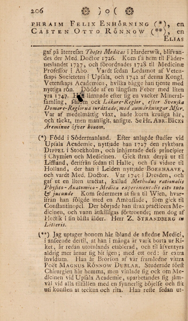 Ca Sten Otto Ronno? (*#), en Elias gaf på återrefän ‘Thejes Medicas i Harderwik, blifvan- des der Med. Doöor 1726. Kom fä hem til Fäder¬ neslandet 1727, och förordnades 1728 til Medicinas Profeffor i Äbo. Vardt fedan Ledamot af Veten- (kaps Societeten i Upfaia, och 1742 af denna KongL Vetenfkaps Academien, hvilka bagge han tjente med nyttiga rön. Dödde af en långfam Feber med liten yra 1747. ..HÖ låmnade efter lig en vacker Mineral- famling, fäÄm ock Ldkare-Reglor, efter Svenjka Domar e-Reglorna inrättade ^med anmärkningar MJcr. Var af medelmåttig våxt, hade korta kruliga här, och tåckt, men manligit, anligte. Se Hr* Abr.BIcks Äreminne éfver honom* (*) Född i Södermanland. Efter anlagdé {tudier vid Upfaia Academie, nyttjade han 1727 den ryktbara Dippel i Stockholm * och inhämtade defs piincipier i Chymien och Medicinen. Gick ftrax derpä ut til Liffland, derifrån fedan til Halle, och fa vidare til Holland * der han i Leideii nyttjade Boerhaave* och vardt Med. Doétor. Var 1745 i Dresden, och gaf ut en liten iraétat^ kallad Methodus rationalis Phyfuo - An atomi c o - Aledica expertmerrt-dis cito tuta & jucunde Kom federmera at fara til Wien, hvar- ifrån han fölgde med en Ambaffade, fom gick til Conftantinopel, Der började han Ihax pradticera Me¬ dicinen, och vann ätfkilligas förtroende; men dog af Heåik i lin båda ålder. Herr Z, Strandberg in L i ti er is. t**) Jag uptager honom hår ibland de sfledne Medici, i anfeeiide dertil, at han i mänga är Varit borta ur Ri¬ ket, år redan utomlands etablerad, och til åfventyrs aldrig mer årnar fig hit igen; med ett ord: år extra invidiam. Han år Brorfon af vår framledne vittra Poet Magnus Rönnow Dublar. Studerade förft Chirurgien hår hemma, men vinlade lig ock om Me¬ dicinen Vid Upfaia Academie, uparbetandes fig jäm* väl vid alla tiltallen med en fynnerlig böjelfe och flit uti konilen at teckna och rita. Han reite fedan ut-