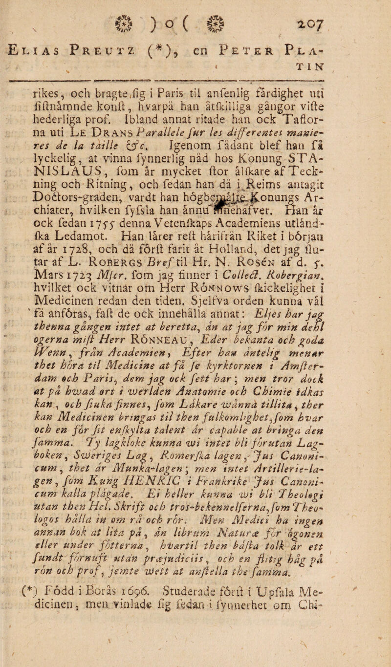 (*), en Peter Pla- « T I N rikes, och bragte.figi Paris til anfenltg färdighet uti fiftnåmnde konft, hvarpä han ätlkilliga gåtigor vifte hederliga prof. Ibland annat ritade han ock Taflor- na Uti Le DranS Parallele fur les differentes manie- res de la t dill e ci c, Igenom fädant blef han få lyckelig, at vinna fynnerlig nåd hos Konung STA- NISLAUS, fom år mycket flor åUkare af Teck¬ ning och Ritning, och fedan han dä i.Reims antagit Dö&ors-graden, vardt han högbémå^ ^onungs Är* chiater, hvilken fyfsla han ånntfmnehäfver. Plan år ock fedan 175-5' denna Vetenfkaps Åcademiens utland* fka Ledamot. Plan lårer reft hårifrän Riket i början afår 1728, och dä förlt farit åt Holland, det jag Hu¬ tar af L. Robergs Bref til Hr. N. Roscn af d. 5. Mars 1723 Mjcr, fom jag finner i C olleå, Robergian. hvilket ock vitnär otn Herr Rönnows fkickelighet i Medicinen redan den tiden. Sjelfva orden kunna vål ' fa anföras, fall de ock innehålla annat: Eljés har jag thenna gången intet at ber etta, ån at jag for min dehl ogerna mift Herr RÖNNEAU, Eder bekanta och goda IVtenn , frdn Academien, Efter han åntelig menar thet hora til Medicine at få fe kyrktornen i Amfter- dam och Paris, dem jag ock fett har\ men tror dock at gå hwad ort i werlden Anatomie och Chimie idkas kan , och Jiuka finnes, J'om Lakare wånnä tillita, tker kan Medtcinen bringas til then fulkomhghet,fom hvar och en får fit enjkylta talent dr capable at bringa den farama. *Ty lagkloke kunna wi intet bli jorutan Lag¬ boken, Sweriges Lag, R.omerjka lagen‘Jus Canoni- cum, thet dr Munka-lagen; men intet Artillerie-la- gen, fom Kung HENR1C i Frankrike Jus Canani- cum kalla plågade. Ei heller kunna wi bli Lheolsgi utan then Hel. Skrift och tros-bekennelferna, fom Theo- logos hålla in om rå och ror. Men Medici ha ingen annan bok at lita på, dn librum Natur4? for ågonen eller under fotterna, hvartil then båjla tolk 'ar ett fundt förnuft utan prajudiciis, och en flitig håg på ron och prof, jemte vJett at anftella the famma, (*) Född i Borås 1696. Studerade föril: i Upfala Me¬ dicinen, men vinlade Hg fedan i fyunerhet om Chi- Elias Preutz
