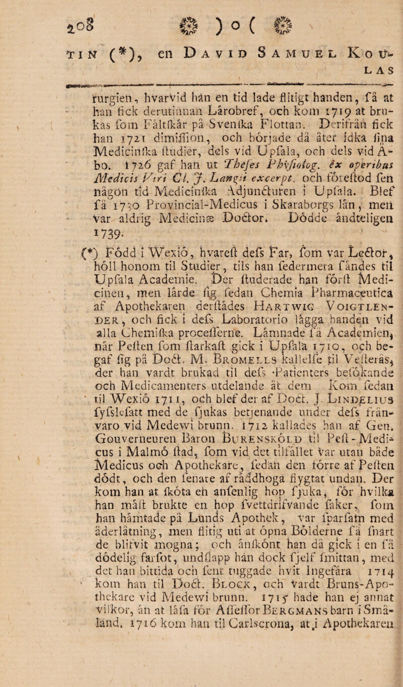 L AS nrnm^mm,*-**-*+*«. > .t -nr-r^.rr , -■ ' '|T'- ■ »»-t^ .«- i - rurgieii., hvarVid han en tid lade flitigt handen, få at han fick derutinnan Lårobref, och kom 1719 at bru¬ kas fom Fåltlkår på Svenika Flottan. Derifrän fick han 1721 dimiffion, och började dä åter idka fina Mediciilflka (indier, dels vid Upfala, och dels vid A** bo* 1726 gaf han ut Thejes Phvfioiog. éx opertbus Mediets Vtri CL J. Lan ^2 i excerpt. och föreftöd fen tiågön tid Medicinlka Adjundfuten i Upläla. Blef fä 1790 Provincial-Medicus i Skaraborgs lån, meii Var aldrig Medicinse Bodtor* Dödde åndteligen 1739* (*) Född i Wexiö, hvareft defs Far, fom var Ledfor, höll honom til Studier, tils han federmera f andes til Upfala Academie. Der ftuderade han förll Medi¬ cinen, men lärde % fedan Chemia Pharmaceuticä af Apothekaren öerllådes Hartwig Voigtlen- der , och fick 1 defs Laboratorio lägga handen vid alla C hemi (ka proceiferne. Lämnade fä Academien* när Pelfen fom Ifarkaft gick i Upfala 1710, och be- gaf fig pä bodi. M« Bromells kallelfe til Ve deras, der han vardt brukad til defs -Patienters^ betökande och Medicamenters utdelande åt dem Kom fedan ' til Wexiö 1711, och blef der af Boel. J. Lindelius fyfslefatt med de fjukas betjenande under defs från¬ varo vid Medewi brunn. 1712 kallades han af Gen. Gouverneuren Baron Burensköld til Peil-Medp cus i Malmö Ilad, fom vid det tilfållet var utan både Medicus och Apothekafe, fedän den förre af Peftcn dödt, och den fenate af råddhoga fiygtat undan. Der kom han at (kota eh anfenlig hop fjuka, för hvilka han måft brukte en hop fvettdrlfvande faker, fom han hämtade pä Lunds Apothek, var fparfatn med åderlåtning, men flitig uti at öpna Bölderne fa fnart de blifvit mogna; och ånikönt han dä gick i en fä dödelig farfot, undflapp hän dock fjelf fmittan, med det han bittida och fent tuggade hvit Ingefära 1714 ' kom han til Dodf. Block, och Vardt Bruns-Apo- thekare vid Medewi brunn. 1715* hade han ej annat vilkor, än at låfa för Åflelfor Bergmans barn i Små¬ land. 1716 kom han til Carlscrona, atj Apothekaren