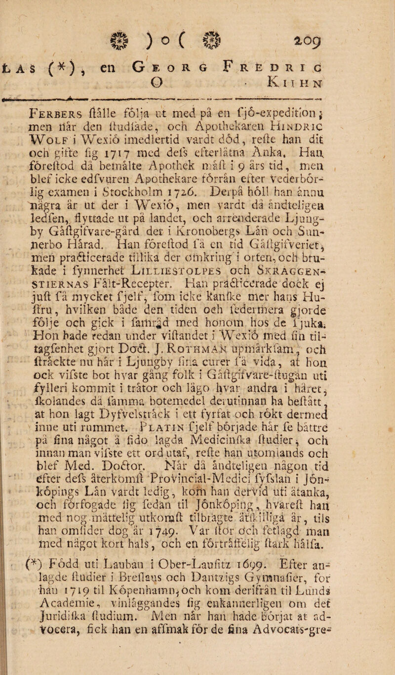 as (*), en Georg Frédrig O K i T II n »■ ■ I A — ,i ■ ■ —'»«- —— — .-«r,-** Ferbers fiålle följa ut med pä en fjå-expeditlon * men ilar den ftudfade, och Apothekaren Hindric Wolf i Wexio imedlertid vardt död, refte. han dit och gifte hg 1717 med dels efterlätna Änka. Hatt fördlod dä bemålte Apothek måft i 9 ars tid, men blef icke edfvuren Apothekare förrån efter Vederbör¬ lig examen i Stockholm 1726, Derpå höll han ännu några är ut der i Wexio, men vardt då åndt-elrgea ledfen,, flyttade ut pä landet, och arrenderade Ljung¬ by Gåftgifvare-gård der i Kronobergs Lån och Sun- nerbo Hårad, Han fördlod fä en tid Gäftgifveriet* men pradicerade tillika der öirikring i orten, och bru¬ kade i fynnerhet Lilliestolpes och Skraggen- St ier nas Fålt-Recepter, Han präöHcerade dock ej juli fä mycket fjelf, fom icke Ranlke mer hans Hu- ffru, hvilken bäde den tiden oeh lcdeimera gjorde följe och gick i failirgd med honom hos de ijuka. Hon hade redan under viftandet i Wexiö med fin til- tagfenhet gjort Doft. J, RothmAn up mark tåm, och (Iråckte nu hår i Ljungby fina curer fä vida, at hon ock vifste bot hvar gäng folk i Gåftgifvare-ftugän uti fylleri kommit i trätor och lägo hvar andra i häret, fkolandes dä.famma botemedel deiutinnan ha beflått, ät hon lagt Dyfvelstråck i ett fyrfat och rökt dermed inne uti rummet. Platin fjelf började hår fe båttre pä fina nägot ä ftdo lagda Medicinfka ftudier* och innan man vifste ett ordutaf, refte han utomlands och blef Med. Doötor. Når dä åndteligen någon tid efter defs återkbmfl Provinclal-Mcdici fyfslan i Jörn köpings Lån vardt ledig, kom han derVid uti ätanka, och förfogade fig fedan til Jönköping, hvareft han med nog.mattelig utkonaft tllbrågte ätikilligä är, tils han omfider dog är 1749. Var llör dch fetlagd man med något kort hals, och en förtråffélig ftark hålfa. (*) Född uti Lauban i Ober-Laufitx 1699. Efter an- lagde ftudier i Brellaus och Dantxigs Gymnafier, for hän 1719 til Köpenhamn*och kom derifrån til Lunds Academie, v in läggandes fig enkannerligen om det Juridifka ftudium. Men når han hade börjat at ad¬ vocera, fick han en affmakförde fina Advocats-gre-