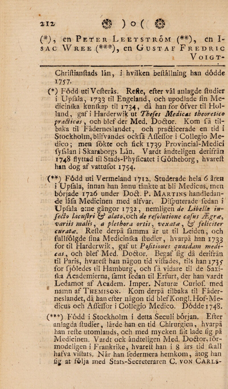 ZIZ €f ) ° ( 0 (*) 5 en Peter Le et st rom (##)^ cn I- s a c W r e e (*##), en Gustaf Fredric i VoiGT- Chriftianftads lån, i hvilken beftållning han dödde I7J7* (*) Född utiVefterås. Refte, efter val anlagde ftudier i Upfala, 1733 Engeland, och upodlade fin Me* dicinika kurftkap til 1734, dä han for åfver til Hol¬ land , gaf i Harderwik ut Thefes Medicas theoretice pra&icas, och blef der Med. Doétor. Kom fä til- baka til Fäderneslandet, och pra&icerade en tid i Stockholm, blifvandes ockfå Aneffor i Collegio Me- dico; men fokte och fick 1739 Provincial-Medici fyfslan i Skaraborgs Lån. Vardt åndteligen derifrän 1748 flyttad tilStads-Phyficatet iQötheborg, hvareft han dog af vattufot 1754. { ’(**) Född uti Vermeland 1712. Studerade hela 6 åren 1 Upfela, innan han ännu tänkte at bli Medicus, men började 1726 under Do£t. P. Martins handledan¬ de låfa Medicinen med alfvar. Difputerade fedan i Upfala 2:ne gångor 1732, nemligen de Libella in~ feéio lacuftri & alatoyoch de rejolutione cafus varits malts, a pletbora ortis, vexata, & feli etter curatec. Refte derpä famma är ut til Leiden, och fullfölgde fina Medicinlka ftudier, hvarpå han 1733 for til Harderwik, gaf ut Pofitiones quasdam medi~ casoch blef Med. Dodtor. Begaf fig då derifrän til Paris, hvareft han någon tid viftades, tils han 173y for fjöledes til Hamburg, och fä vidare til de Saxi- fka Åcademierna, famt fedan til Erfurt, der han vardt Ledamot af Academ. Imper. Natur® Curiof. med namn af Themison. Kom derpä tilbaka til Fäder¬ neslandet, dä han efter någon tid blefKongl.Hof-Me- dieus och Afleflbr i Collegio Medico. Öödde 1748. (***) Född i Stockholm i detta Seculi början. Efter anlagda ftudier, lärde han en tid Chirurgien, hvarpå han refte utomlands, och med mycken flit lade fig på Medicinen. Vardt ock åndteligen Med. Do£lor<,lör- modeligen i Frankrike, hvareft han i 8 ärs tid ikall hafva viftats. Når han federrpera hemkom, åtog han fig at följa med Stats-Secreteraren C. von Carls-