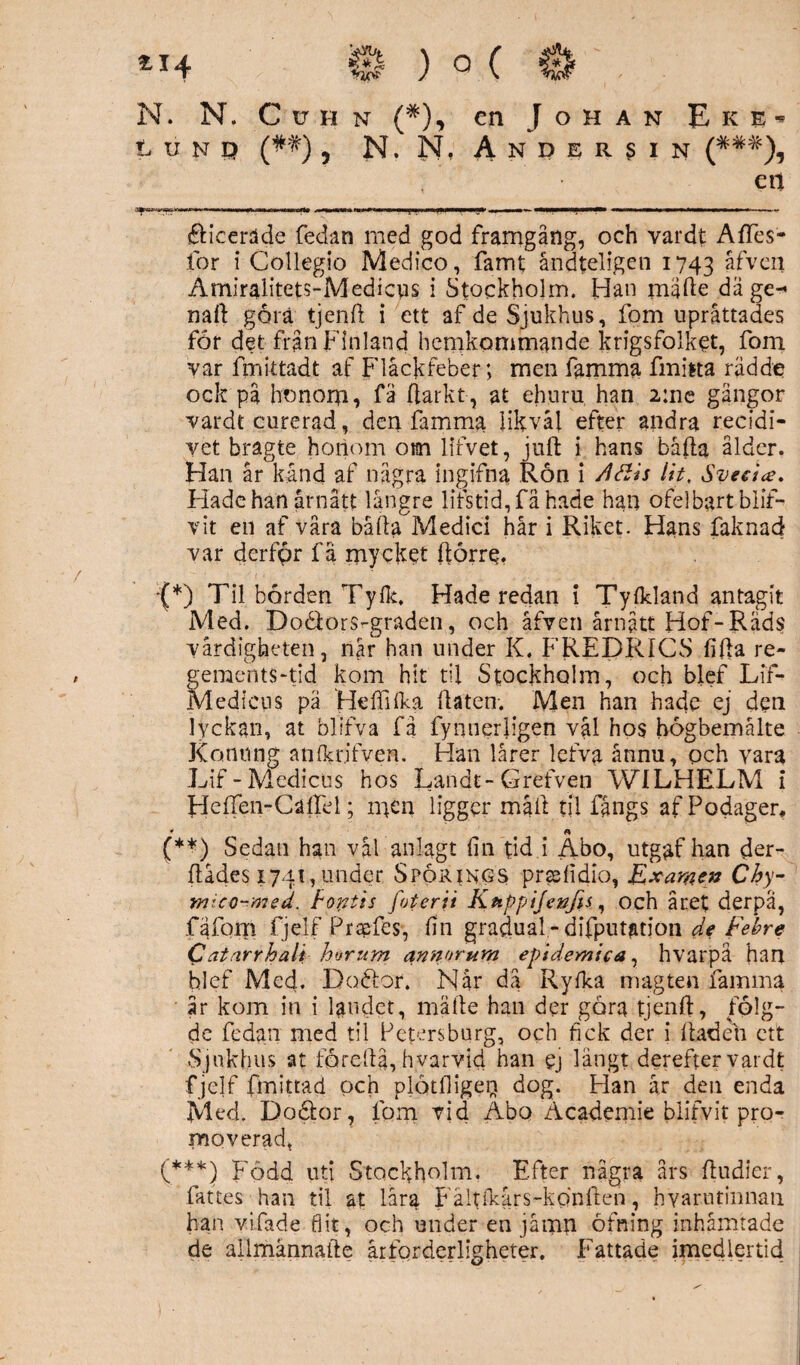 S ) ° ( 0 ■ N. N. C v h n (*), en Johan E k e * t unö (##), N. N, Andersin (*##), etl j|wwyissiivwi»ii '»w»>iwMHwniainii immmcW» omwn fjionwit i ■■ypi i iimniy ,, MmmhmMM iw—n———— — ■ . ~ élicerade fedan med god framgång, och vardt AfTes- for i Collegio Medico, famt åndteligen 1743 åfveu Amiralitets-Medieus i Stockholm. Han mijfte dä ge-* na(l göra tjenfl i ett af de Sjukhus, fom upråttades for det från Finland hemkommande krigsfolket, fom var fmittadt af Flåckfeber; men famma fmiita rådde ock på honom, fä (larkt, at ehuru han 2:ne gängor vardt curerad, den famma likväl efter andra recidi- vet bragte horiom om lifvet, juft i hans bäfta ålder. Han år kånd af några ingifna Ron i /läis Ut, Sveeice. Hade hatt årnått längre lifstid,få hade han ofelbart blif- vit en af våra bäfla Medici hår i Riket. Hans faknad var derfpr få mycket (lörre. J*) Til bården Ty(k. Hade redan i Ty (kland antagit Med. Doéfors-graden, och åfven årnått Hof-Räds värdigheten, när han under K. FREDRICS fifia re- gements-tid kom hit til Stockholm, och blef LiT- Medicus på HefiRka (laten. Men han hade ej den lyckan, at blifva få fynuerligen val hos högbemålte Konung anfkr.ifven. Han lårer lefva ånnu, och vara Lif-Medicus hos Landt-Grefven WILHELM i FleiTen-Callel; m^n ligger mail til fångs afPodager* » a (**) Sedan han vål anlagt fin tid i Abo, utgaf han der- flådes 1741,under Spörings prsefidio, Examen Chy- nucQ-msd. bontis foterii Kuppifenfis, och året derpa, fa fom fjelf Praefes, fin gradual- difputation de Febre Catarrhali harum annorum epidemica, hvarpä han blef Med. Doélor. Når da Ryfka magten famma år kom in i landet, må lie han der gåra tjenfl, folg- de fedan med til Petersburg, och fick der i (baden ett Sjukhus at fördlå, hy ar vid han ej långt derefter vardt fjelf fmittad och plötfligeq dog. Han år den enda Med. Doöfor, fom vid Abo Academie blifvit pro¬ moverad. (***) Född uti Stockholm. Efter några års ftudier, fattes han til at låra Fältikårs-konllen, hyarutinnan han vifade flit, och under en jåmn öfning inhämtade de allmännafte årforderligheter. Fattade imedlertid