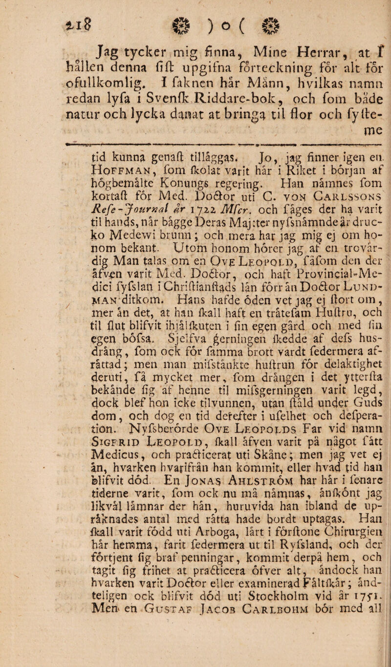 Jag tycker mig finna, Mine Herrar, at T hallen denna flft Upgifna forteckning for alt for ofullkomlig, i fäknen hår Männ, hvilkas namn redan lyfa i Svenfk Riddare-bok, och fom både natur och lycka danat at bringa til flor och fyfle- me »JKU «p« .»■■■■» ■ ■ . ■ * 1 1■■ 9 * ■ I11 ■«■■■■» ■ ■'■■■. >1 ■ „ . ■ tid kunna genart tillåggas. Jo, jag finner igen eu Hoffman, fom {kolat varit hår i Riket i början af högbemålte Konqngs regering. Han namnes fom kortart för Med. Doåor uti G. von Caressons Refe-Journal dr 1722 Mfcr. och fåges der ha varit til hands, når bagge Deras Majrternyfsnåmndeår druc- ko Medewi brunn; och mera har jag mig ej om ho¬ nom bekant. Utom honom hörer jag af en trovär¬ dig Man talas om en Ove Leopqep, fäfom den der åfven varit Med. Doötor, och haft ProvinciaFMe- dici fyfslan fChrirtianftads lån förr ån Doélor Lund¬ man ditkom. Hans hafde öden vet jag ej ftort om , mer ån det^ at han {kall haft en tråtefam Huftru, och til fl ut blifyit ihjäl taten i fin egen gård och med fin egen böfsa. Sjelfva gerningen Ikedde af defs hus- drång , fom ock för famma brott vardt federmera af- råttad; men man mifstånkte huftrun för delaktighet deruti, få mycket mer, fom drängen i det ytterrta bekände fig af henne til mifsgerningen varit legd, dock blef hon icke tilvunnen, utan ftald under Guds dom, och dog en tid derefter i ufelhet och defpera- tion. Nyfsberörde Ove Leopoeds Far vid namn Sigfrid Deqpold, fkall åfven varit pä något fatt Medicus, och praéticerat uti Skåne; men jag vet ej in, hvarken hvaflfrån han kommit, eller hvad tid han blifvit död. En Jonas Ahlström har hår i fena re tiderne varit, fom ock nu må nåmnas, ånlkönt jag likväl låmnar der hån, huruvida han ibland de up- råknades antal med råtta hade bordt uptagas. Han fkall varit född uti Arboga, lårt i förftone Cbirurgien hår hemma, farit federmera ut til Ryfsland, och der fortjent fig braf penningar, kommit derpa hem, och tagit fig frihet at praéticera öfver alt, åndock han hvarken varit Dodlor eller examinerad Fåltfkår; ånd- teligen ock blifvit död uti Stockholm vid år 175*1. Men en Gustaf Jaco3 Carlbohm bör med all