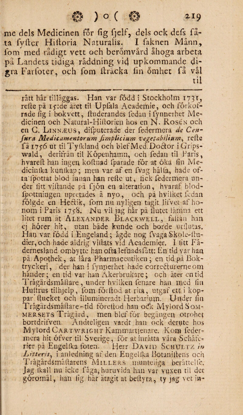 me dels Medicinen for fig fjelf, dels ock defs fä- ta fyller Hiftoria Naturalis. I fa k nen Månn, ibm med rådigt vett och berömvärd ähoga arbeta pä Landets tidiga räddning vid upkommande di- sra Fai foter, och fom ftracka fin omhet fä vål . til rått hår tilläggas- Han var född i Stockholm 1731, rdle pä 15-:de året til Upfala Academie, och förkof- rade fig i bokvett, ftuderandes fedan i fynnerhet Me¬ dicinen och Natural-Hiflorien hos en N- Roscn och en G. LiNNiEUS, difputerade der federmera de Gen¬ fara Medicamentorum Jimplicium vegetabilium, refle få 175b ut tilTyikland och blef Med.Doctor iGrips- wald, der ifrän til Köpenhamn, och fedan til Paris, hvareft han ingen koftnad fparade för at öka fin Me- dieinlka kqnlkap; men var af en fvag hålla, hade of¬ ta'i pottat blod innan han refle ut, tick federmera un¬ der litt villande pä fjön en aiteration, hvaraf blod- fpottningen upretades å nyo., och pa hviiket fedan fölgde en Hedtik, fom nu nyligen tagit lifvet af ho¬ nom i Paris i7fS. Nu vil jag hår pä flutet lämna ett litet rum ät Alexander Blackwell, faflän han ej hgrer hit, utan bäde kunde och borde ut flatas. Han var född i Engeland; ågde nog fvaga Skole-Au- dier,och hade aldrig villats vid Academier. I litt Fä¬ dernesland ombytte han ofta lefnadsfått; En tid var han pä Apothek, at låra Pharmaceutiken • en tid pä Bok¬ tryckeri, der han 1 fyniierhet hade correiRurerneom händer; en tid var han Åkerbrukare; och äter en tid Trågärdsmåflare , under hvilken fenare han med lin Hultrus tilhjelp, fom förflod at rita, utgaf ett i kop¬ par’ flucket och illumincradt Herbarium. Under fm Trågärdsmåflare- tid föreflod han odk Mylord Sqm- mersets Trägård, men b 1 ef för begången otrohet bortdrifven. Ändteligen vardt han ock der ute hos Mylord Cartwright Kammartjenare. Korn feder¬ mera hit öfver til Sverige, för at inråtta vära Schåfc- rier pä Engelfka foten. Herr David Schultz i» Litterrsy i anledning af den Engellka Botaniflens och Trågårdsmåflarens Millers munteiiga berättdlc. Jag lkall nu icke fåga, huruvida han var vuxen til det göromäl, lian lig här ätagit at beflyra, ty jag vet in-