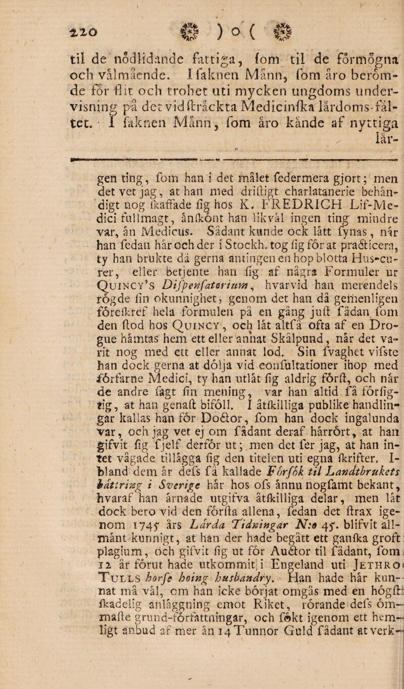 )o ( til de nödlidande fattiga 5 (om til de for mogna och Välmående. I faknen Månn* fom åro beröm¬ de for flit och trohet uti mycken ungdoms under¬ visning på det vid ftråckta Medicinfka lårdoms-fål- tet. i falenen Månhj fom åro kände af nyttiga lär¬ gen ting, fom han i det målet federmera gjort; men det vet jag, at han med driftigt charlatanerie behän¬ digt nog {kaffade fig hos K. FREDRICH Lif-Me- dici fullmagt, ånlkönt han likväl ingen ting mindre var, ån Medicus. Sådant kunde ock lått fy nas, når han fedan hår och der i Stockh, tog ligförat pra&icera, ty han brukte dä gerna antingen en hop blotta Hus-cu- rcr, eller betjente han fig af några Formuler nr Quincy’s Difpenfatorium, hvarvid han merendels rögde lin okunnighet, genom det han då gemenligen fördkréf hela formulen pä en gäng juft fädan fom den flod hos Quincy , och låt altfä ofta af en Dro- gue håmtas hem ett eller annat Skålpund, når det va¬ rit nog med ett eller annat lod. Sin fvaghet vifste han dock gerna at dolja vid eonfultationer ihop med förfarne Medici, ty han utlåt fig aldrig förlä, och når de andre fagt fin mening, var han altid få förlig- tig, at han genaft biföll. I åtfkilliga publike handlin¬ gar kallas hanför Dodlor, fom han dock ingalunda var, och jag vet ej om fadant deraf hårrört, at han gifvit fig fjelf derför ut;.men det ler jag, at han in¬ tet vågade tillågga fig den titelen uti egna Ikrifter. I- 'bland dem år defs fa kallade For/ok til Landtbrukets bättring i Sverige hår hos ofs ånnu nogfamt bekant, hvaraf han årnade utgifva åtfkilliga delar , men låt dock bero vid den förfta allena, fedan det lärax ige¬ nom 1745* års Ldrda Tidningar N:e 45*. blifvit all- månt kunnigt, at han der hade begått ett ganlka groft plagium, öch gifvit fig ut för Auäor til fadant, fom 12 år förut hade utkommit; i Engeland uti Jethro Tulls horfe hoing husbandry. Han hade hår kun¬ nat må vål, cm han icke börjat omgås med en höglä fkadelig anläggning emot Riket, rörande dels öm- malle grmid-forfattnmgar, och fokt igenom ett hem¬