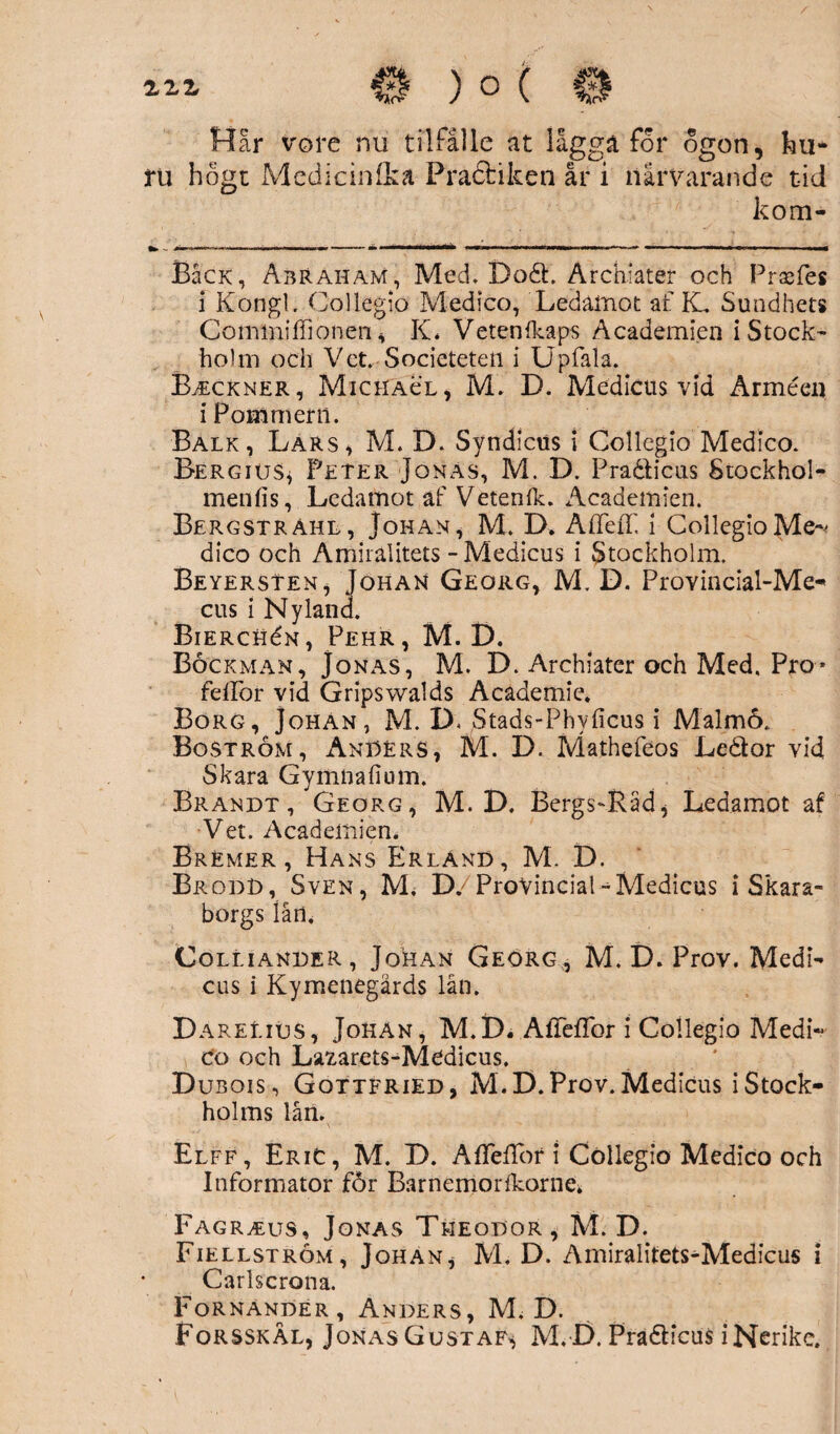 zzz Hår vore nu tilfålle at lågga for ogon, ku* tu högt Medicinika Pracbiken år i närvarande tid kom* BaCK, Abraham, Med. Dodh Archiater och Prasfes i Kongl. Collegio Medico, Ledamot af K. Sundhets Commiffionen , K* Vetenfkaps Academien i Stock¬ holm och Vet. Societeteii i Upfala. B^eckner, Michacl, M. D. Medicus vid Ärméen i Pommern. Balk, Lars, M. D. Syndicus i Collegio Medico. Bergius* Peter Jonas, M. D. Pra&icus Stockhol- menfis, Ledamot af Vetenlk. Academien. Bergsträhl, Johan, M. D. AffeiT, i Collegio Me¬ dico och Amiralitets - Medicus i Stockholm. Beyersten, Johah Georg, M. D. Provincial-Me- cus i Nyland. BiERcHéN, Pehr, M. D. Böckman, Jonas, M. D. Archiater och Med, Pro* feflor vid Gripswalds Academie. Borg, Johan, M. D, Stads-Phvficus i Malm6. Boström, AnBErS, M. D. Mathefeos Leddor vid Skara Gymnafium. Brandt, Georg, M.D. Bergs-Råd * Ledamot af Vet. Academien. Bremer , Hans Erland, M. D. Brodd, Sven, M, D/ProVincial-Medicus i Skara¬ borgs lån, Colliander, Johan Georg, M. D. Prov. Medi- cus i Kymenegärds lån. Darelius, Johan, M.D. AiTefTor i Collegio Medi¬ co och Lsaarets-Medicus. D ubois , Gqttfried, M.D. Prov. Medicus i Stock¬ holms lån. Elff, EriC, M. D. AffelTor i Collegio Medico och Informator for Barnemorfkorne* Fagr^eus, Jonas Theodor, M.D. Fiellström, Johan, M. D. Amiralitets-Medicus i Carlscrona. Fornander, Anders, M. D. Forsskål, JonasGustaf^ M.D. Pradlicus iNerike.