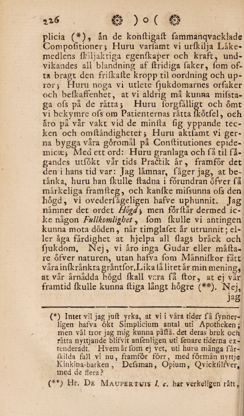 plicia (*), ån de konftigaft fammanqvacklade Compohtioner * Huru varfamt vi urfkilja Läke¬ medlens (kiljaktiga egenfkaper och kraft, und¬ vikandes all blandning af (tridiga faker, fom of¬ ta bragt den frifkafte kropp til oordning och up- ror * Huru noga vi utlete fjukdomarnes orfaker och belkaffenhet, at vi aldrig må kunna mifsta- ga ofs på de råtta* Huru forgfålligt och omt vi bekymre ofs om Patienternas råtta fkotfel, och åro på vår vakt vid de minda (ig yppande tec¬ ken och omftåndigheter * Huru aktfamt vi ger- na bygga våra goromål på Conftitutiones epide¬ mien* Med ett ord: Huru granlaga och få til få- gandes utfofct vår tids Pradtik år, framfor det den i hans tid var : Jag låmnar, fåger jag, at be¬ tänk a, huru han {kulle ftadna i forundran ofver få mårkeliga framfteg* och kanfke mifsunna ofs den hogd, vi ovederfågeligeil hafve uphunnit. Jag nämner det ordet Hogd'y men for dår de rm ed ic¬ kenågon Fullkomlighet, fom (kulle vi antingen kunna mota doden, når timglafet år utrunnit; el¬ ler åga färdighet at hjelpa all (lags bråck och fjukdom. Nej, vi åro inga Gudar eller måda- re ofver naturen, utan hafva fom Månnifkor fått våra infkrånkta gråntfonLika lå litet år min mening* at vår årnådda hogd (kall vara få ftor, at ej vår framtid (kulle kunna (tiga långt högre (##). Nej, (*) Intet vil jag juft yrka, at vi i våra tider få fynner- ligen hafva ökt Simplicium antal uti Apotheken; men vål tror jag mig kunna påftä, det deras bruk och råtta nyttjande blifvit anfenligen uti fenare tiderna ex- tenderadt. Hvem år fom ej vet, uti huru många får- fkilda fall vi nu, framför förr, med förmån nyttje Kinkina-barken , Defsman, Opium, Qvickfilfver, med de flera > (**) Hr. De Maupertuis I, c. har verkeligen rått,