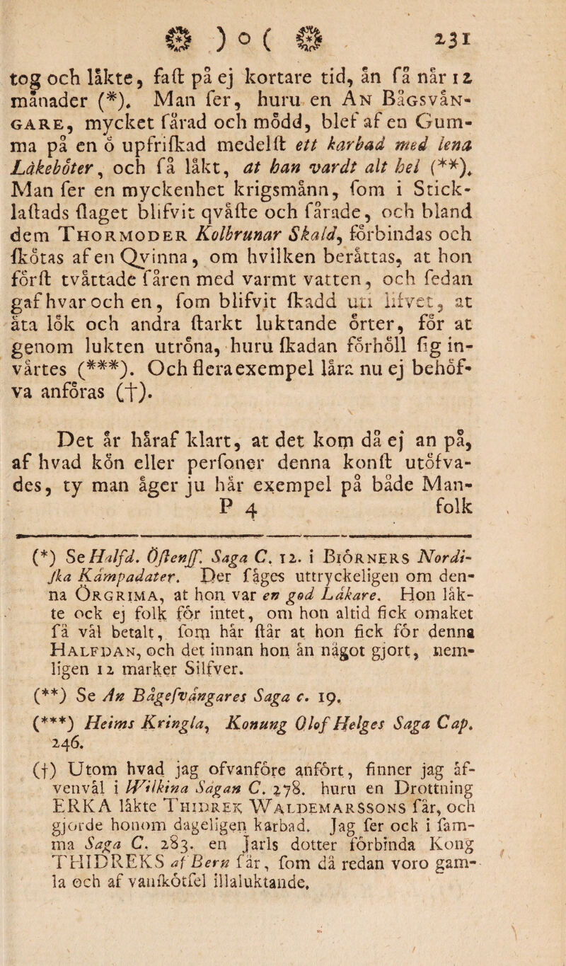 tog och låkte, faft på ej kortare tid, ån få når iz manader (*). Man fer, huru en An BaGsvaN- gare, mycket fårad och modd, blef af en Gum¬ ma på en 6 upfrifkad medel (t ett kar b ad med lena Låkeboter, och få låkt, at han var dt alt hel (** (***))* Man fer en myckenhet krigsmann, fom i Stick- laflads (laget blifvit qvåfte och fårade, och bland dem Thormoder Kolbrunar Skald, förbindas och (kotas afenQvinna, om hvilken beråttas, at hon förft tvåttade fåren med varmt vatten, och fedan gaf hvar och en, fom blifvit (kadd uti iifvet, at äta lok och andra ftarkt luktande orter, för at genom lukten utröna, huru (kadan förhöll (ig in¬ vårtes (*#*). Och flera exempel låra nu ej behöf- va anföras (t)* ' v Det år håraf klart, at det kom då ej an på, af hvad kon eller perfoner denna konft utofva- des, ty man åger ju här exempel på både Man- P 4 folk (*) SeHalfd. ÖflenJT, Saga C. 12. i BlORNERS Nordi- jka Kampadater. Der fåges uttryckeligen om den¬ na Örgrima, at hon var en god Lakare. Hon läk¬ te ock ej folk för intet, om hon altid fick omaket fä vål betalt, lom hår ftår at hon fick for denna Halfdan, och det innan hon ån något gjort, nem- ligen iz marker Silfver. (**} Se An Bdgefvangares Saga c. 19. (***) Heims Krtnglar Konung Olof Helges Saga Cap, 246. (f) Utom hvad jag ofvanfore anfört, finner jag åf- venvål i IVUktna Sagan C. 278. huru en Drottning ERKA låkte Thidrek Waldemarssons fär, och gjorde honom dageligen karbad. Jag fer ock i fam- ina Saga C. 283. en Jarls dotter förbinda Kong THIDREKS af Bem (ar, fom dä redan voro gam¬ la och af vaufkötfel illaluktande.