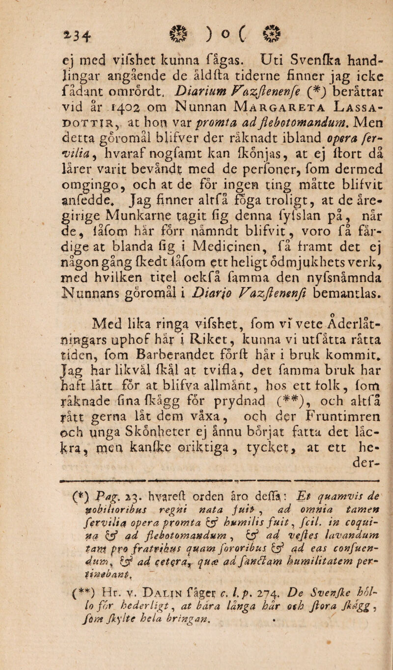 *34 ) o C ej mecj vifshet kunna fågas. Uti Svenfka hand¬ lingar angående de åld (ta tiderne finner jag icke fådant omrordt, Diarium Fäzjlenenfe beråttar vid år 1402 om Nunnan Margareta Lassa- dottir, at hon var promt a ad flebotomandum. Men detta goromål blifver der råknadt ibland opera fer- Diiia, hvaraf nogfamt kan Ikonjas, at ej ilort då lärer varit bevandt med de perfoner, fom dermed omgingo, och at de for ingen ting matte blifvit anfedde. Jag finner alrfå foga troligt, at de äre¬ girige Munkarne tagit fig denna fyfslan på, når de, iåfom hår forr nåmndt blifvit, voro få fär¬ dige at blanda fig i Medicinen, få framt det ej någon gång ikedt iåfom ett heligt ödmjukhets verk, med hvilken titel oekfå famma den nyfsnåmnda Nunnans goromål i Diar jo Vazflemnft bemantlas. Med lika ringa vifshet, fom vi vete Åderlåt¬ ningars uphof har i Riket, kunna vi utfåtta råtta tiden, fom Barberandet forft hår i bruk kommit* (**) Jag har likväl fkal at tvifla, det famma bruk har haft lått for at blifva allmänt, hos ett folk, fom räknade fina fkågg for prydnad (^#), och altfå rått gerna låt dem växa, och der Fruntimren och unga Skonheter ej ännu börjat fatta det läc¬ kra, men kanfke oriktiga, tycket, at ett he- (*) Pag. 23. hvareft orden åro deftä: Et quamvis de ytobiiioribus regni nata fuit , ad omnia tamen ferviJia opera promia & humilis fult, fcil. in coqui- na & ad flebotomandum , & ad aiefles lavandum tam pro fratfiktis quam fororibus & ad eas confuen- dumr & ad cetQra^ quee ad fand am humilitatem per- ijnebant. (**) Hr. v. Dalin fager c. Lp. 274. De Svenfle bol¬ la for hederligt, at bära langa hdr o%h flora flagg, fom flylte hela bringan.