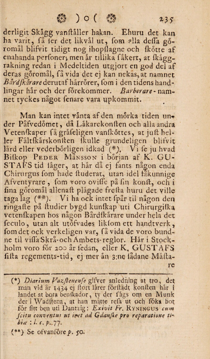 derligit Skågg vanftåller hakan. Ehuru det kan ha varit, få ier det lik vål ut, fom alla de ila gö* tomål blifvit tidigt nog ihopfiagne och (kotte af enahanda perfoner* men år tillika fåkert, at (kågg- rakning redan i Medeltiden utgjort en god del af deras göromål, få vida det ej kan nekas, at namnet Bäfdjkärare derutaf harrörer, fom i den tidens hand¬ lingar hår och der förekommer. Barberare-nam¬ net tyckes något fenare vara upkommit. Man kan intet ranta af den morka tiden un* der Påfvedömet, då Läkarekonften och alla andra Vetenfkaper fagråfejigen vanfköttes, atjuft hel¬ ler Fåltfkårskoniten (kulle grundeligen blifvit lård eller vederbörligen idkad (*)t Vi fe ju hvad Bilköp Peder Må^ssoN i början af K. GU¬ STAFS tid låger, at hår då ej fants nå^on enda Chirurgus fom hade (luderat, utan idel fakunnige Äfventyrare , fom voro ovifle på fin konft, och i (ina göromål allenaft plågade frella huru det ville taga lag (##). Vi ha ock intet fpår til någon den ringafte på (tudier bygd kunfkap uti Chirurgilka vetenlkapen hos någon Bårdlkårare under hela det feculo, utan alt utöfvades likfom ett handtverk, fom det ock verkeligen var, få vida de voro buncU ne til viffaSkrå»och Ärnbets-reglor. Hår i Stock¬ holm voro for 200 år fedan, eller K, GUSTAFS fifta regements-tid, ej mer ån 3;ne lådane Mafta- re (*) Diar tum Pazftenevfe gifyer anledning a| tro, det man vid år 1434 ej ftort lårer förftädt konften hår i landet at hqta ben (kådor, ty der fågs om en Munk der i Wadftena, at han mätte refa ut och föka bot for fitt ben uti Dantzig : Exivit Fr. Ryningus cum Jcita cottvefätus ut ipet ad Gdanjke pro reparatione tfc bU> : L c. p.,77. {**} Se ofvanfore p. so.