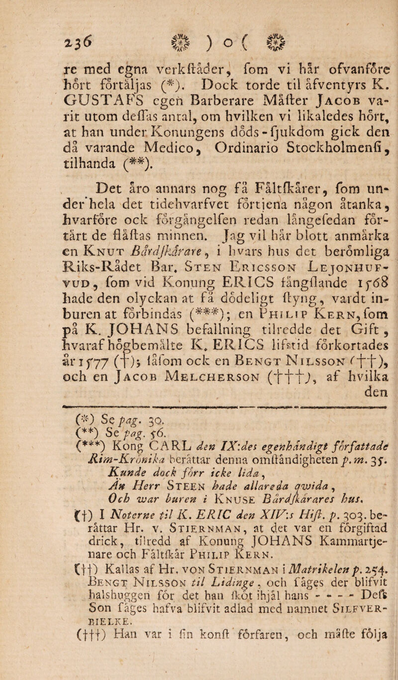 rc med egna verkflåder, fom vi har ofvanfore hort förtäljas (#). Dock torde til åfventyrs K. GUSTAFS egen Rarberare Målter Jacob va¬ rit utom dellas antal, om hvilken vi likaledes hort, at han under Konungens dods-ijukdom gick den då varande Medico5 Ordinario Stoekholtnenfi , tilhanda (##). Det åro annars nog fä Fåltfkårer, fom un- derhela det tidehvarfvet fortiena någon åtanka, hvarfore ock forgängelfen redan långefedan for¬ tärt de flaflas minnen. Jag vil hår blott anmärka en Knut B av djkär are, i hvars hus det beröm liga Riks-Rådet Bar* Sten Ericsson Lejonhuf- vud , fom vid Konung ERICS fångllande Ifd8 hade den olyckan at fä dodeligt ftyng, vardt in¬ buren at förbindas (##^); en Philip IvERNgfotn på K. JOHANS befallning tilredde det Gift 5 hvaraf ho.gbemälte K* ERICS lifstid förkortades Sl r 15*77 (l)> iåfoni ock en Bengt Nilsson och en Jacob Melcherson (1“1~1U, af hvilka den ('•0 Se pag. 3q. (**) Se pag, $6. (***) Kong CARL den IX\des egenhändigt författade Rim-Krönika berättar denna omftåndighetenp.m. 35'. Kunde dock forr icke lida, An Herr Steen hade allareda qwida, Och war buren i KnuSE Bärdfkärares hus» (f) I Noterne til K. ERIC den XIV:s Hifl. p. 303. be¬ rättar Hr. v. Stiernman, at det var en förgiftad drick, tilredd af Konung JOHANS Kammartje- nare och Fåltfkår Philip Kern. (tf) Kallas af Hr, von Stiernman i Matrikelcnp. 254, Bengt Nilsson til Lidinge, och fåges der blifvit halshuggen får det han fkö.t ihjäl hans - - - - Defs Son fåges hafva blifvit adlad med namnet Silfver- BIELKE.