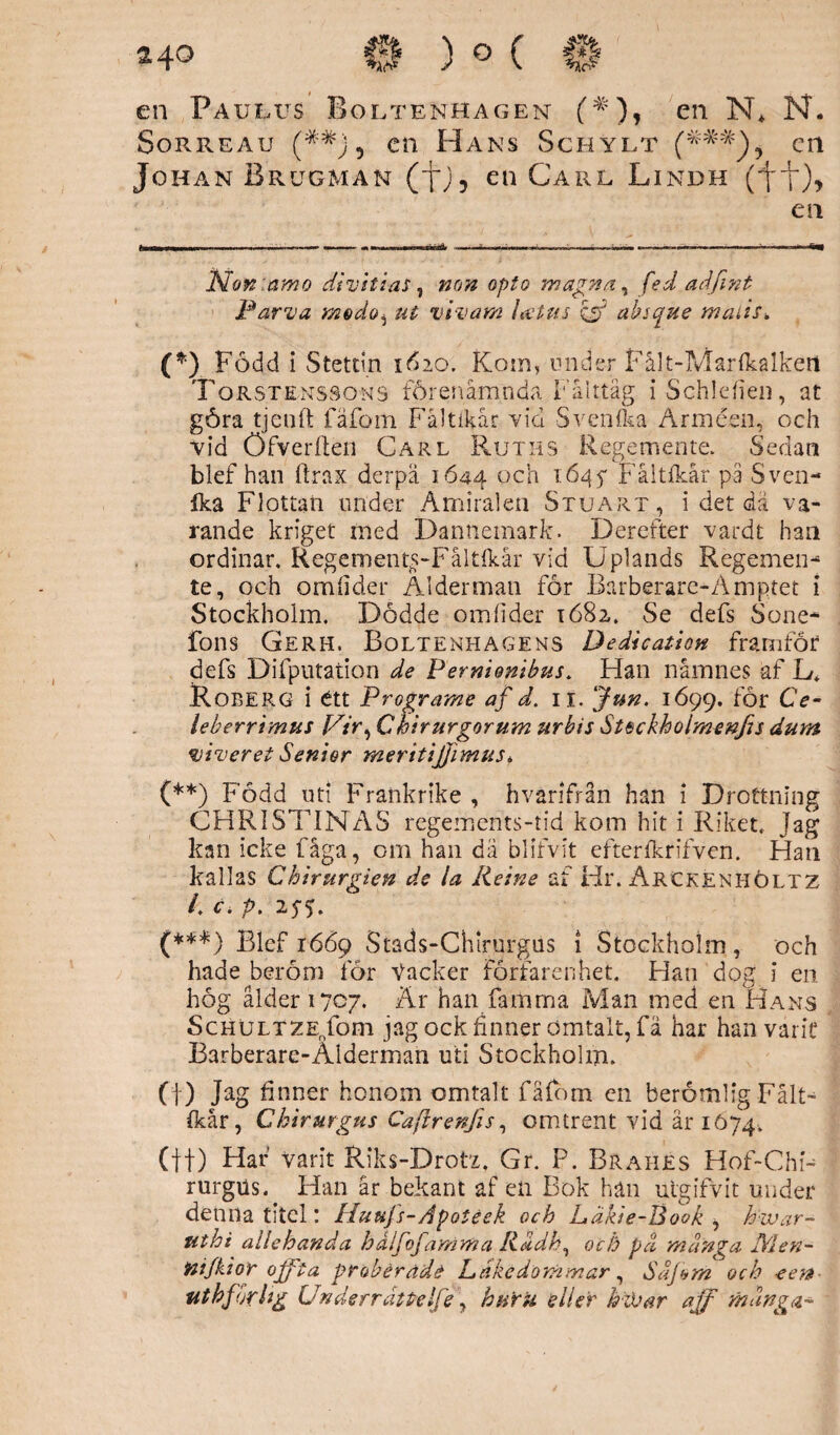 en Paulus Boltenhagen en N* * (**) (***) N. Sorreau (##j 5 en Hans Schylt en Johan Brugman (J*;, en Carl Lindh (ft)> en Nonamo di vit i as, »o» opto mag na, fe d ad fint Parva modo^ ut vivar/i latus & absque rnaiis. (*) Född i Stettin 1620. Koin, under Fålt-Mar {kalken Torstenssons förenåmnda Fälttåg iSchldien, at göra tjenft fäfom Faltikar vid Svenfka Arméen, och vid öfverften Carl Ruths Regemente. Sedan blef han ftrax derpä 1644 och 1645* F.åltfkår på Sven- ika Flottan under Amiralen Stuart, i det dä va¬ rande kriget med Dannemark. Derefter vardt han ordinär. Regement^-Fåltfkår vid Uplands Regemen¬ te, och omfider Ålderman for Barberare-Amptet i Stockholm. Dödde omlider 1682. Se defs Sone- fons Gerh. Boltenhagens Dedication framför defs Difputati.on de Pernionibus. Han namnes af L* Roberg i ett Programe af d. 11. Jun. 1699. Bör Ce- leherrimus Chirurgorum urbis Steckhoimenfis dum viver et Senior meritijjimus * (**) Född uti Frankrike , hvärifrån han i Drottning CHRISTINAS regements-tid kom hit i Riket. Jag kan icke fåga, om han dä blifvit efterikrifven. Han kallas Ghtrurgien de la Reine af Hr. Arckenhöltz /. c. p. 25-5. (***) Blef 1669 Stads-Chlrurgus 1 Stockholm , och hade beröm för Vacker förfarenhet. Han dog i en hög ålder 1707. Är han famma Man med en Hans ScHULTZEnfom jag ock finner ömtalt, fä har han varit Barberare-Alderman uti Stockholm. (f) Jag finner honom omtalt fäfom en berömlig Fålt- ikår, Chirurgus Caftrenjis, omtrent vid år 1074. (tf) Har varit Riks-Drotx. Gr. P. Brahes Hof-Chn rurgus. Han är bekant af en Bok han utgifvit under denna titel: Huufs-Apotéek och häkie-Book , hwar- uthi allehanda h åifof amma Rådh, o c ti pd många IVlen- mjkior ojfta prabérade Ldkedommar, Såjom och -eert- uthf urUg Underråttelfe, huru 'eller hiVar aff många- '