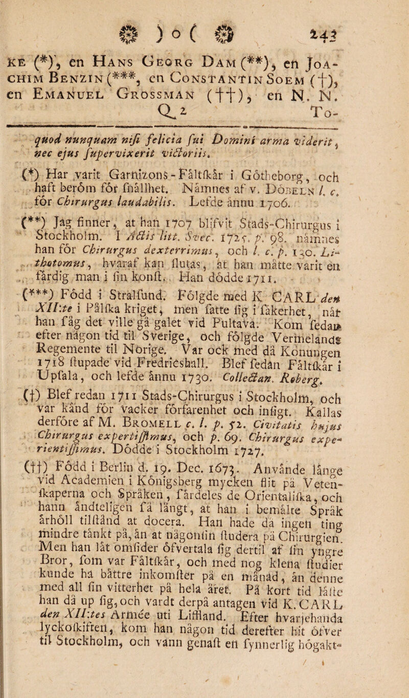 Kt (*)', en Ha ns Georg Dam (**), cti Joa¬ chim Benzin(###, cn ConstantinSoem (f), en Emanuel Grossman en N. N- 0^2. To- , .. ,m i m »r—ti» . . w quod nunquam nifi fe lida ful Domini arma ml der it , nec ejus fupervixerit viéloriis. (*) Har varit Garnizons - Fåltlkår i Götheborg, :och haft beröm för fnållhet. Namnes af v. Döbeln L c, för Chtrurgus laudabilis. Lefde ännu 1706. (**) Jag finner, ät han 1707 bllfvlt Stads-Chirurgus 1 Stockholm. I Adis Utt. Svec. i72f.p-. 98. namnes han för Chtrurgus dexterrimus, och i c. f>. 130.hi~ thotomus, hvaraf kan fl u tas, åt han mätte varit en färdig man i fi 11 konft, Han dödde 1711. (***) Född 1 Stralfund. Fölgde med K CARL1den Xll.te i Pållka kriget, men fatte lig i fåkerhet, nåt han fåg det ville gå galet vid PtiltaVä. Kom fedai* efter någon tid til Sverige, och fölgde VermelandS Regemente til Norige. Var ock med dä Konungen 1718 ftupade vid FredrieshalL Blef fedän Fåltlkär i Upfala, och lefde ännu 1730. Colleäan. Reberg» (t) Blef redan 1711 Stads-Chirurgus 1 Stockholm, och var kånd för Vacker förfarenhet och infigt. Kallas derföre af M. Brömell c> /. pt ?2. Ciuitatis hujus Chtrurgus expertifflmus, och p. 69. Chtrurgus expe- rientijjimus* Dödde i Stockholm 1727. (ff) Född 1 Berlin d. 19. DeC. 1673. Använde lånp-e vid Academien i Königsberg mycken flit pä Veten- ikaperna och Språken, fårdeles de Orientalilka, och hann åndteligen fä långt, ät han i bemåite Språk arholl tilfiånd at docera. Plan hade da ingen ting mindre tankt pä, an at nägonlin fludera pä Chirurg?en> Men han låt omlider öfvertala fig dertil af lin yno-ré Bror, fom var Fåltlkär, och med nog klena ftudier kunde hä bättre inkomfter på en månäd, ån denne med all fm vitterhet pä hela året. Pä kort tid Mfie han då up fig, och vardt derpå antagen vid K. CARL den Xll.tes Armée uti Liffland. Efter hvarjehanda lyckolkilteit, kom han någon tid derefter hit öfver til Stockholm, och vann genaft en fynnerlig högakt» /