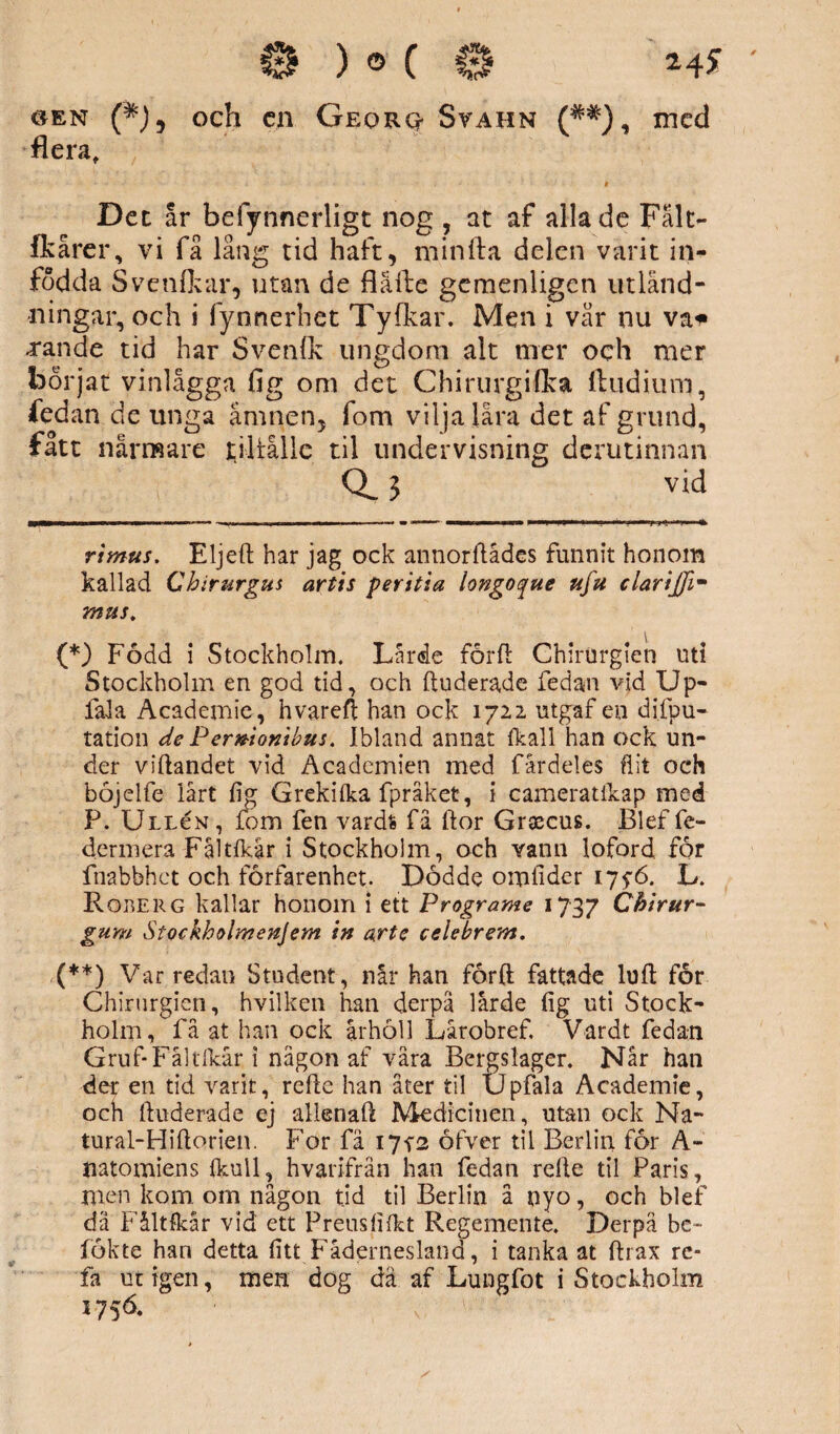 flera. Det ar befynnerligt nog , at af alla de Fålt- fkårer, vi få lång tid haft, minfta delen varit in¬ födda Svenfkar, utan de flåfte gemenligen utlånd- •ningar, och i fynnerhet Tyfkar. Men i vår nu vai» xande tid har Svenlk ungdom alt mer och mer börjat vinlågga fig om det Chirurgifka lludium, fedan de unga ämnen, fom vilja lara det af grund, fått närmare tjltålle til undervisning derutinnan 3 vid rimus. Eljeft har jag ock annorftådes funnit honom kallad Chirurgus artis per itia iongoque ufu clarijfi- mus. (*) Född i Stockholm. Lärde förft ChirUrglen uti Stockholm en god tid, och ftudera.de fedan vid Up- fala Academie, hvareft han ock 1722 utgaf en difpu- tation de Pernionibus. Ibland annat (kall han ock un¬ der viftandet vid Academien med fårdeles flit och böjdfe lårt fig Grekifka fpråket, i camerattkap med P. Ullcn , fom fen vardfc få ftor Graecus. Blef fe- dermera Fåltfkår i Stockholm, och vann loford för fnabbhct och förfarenhet. Dödde omfider 17$6. L. Rober g kallar honom i ett Programe 1737 Chirur- gum Stockholmen]em in arte celebrem. (**) Var redan Student, når han förft fattade luft for Chirurgien, hvilken han derpä lårde fig uti Stock¬ holm, få at han ock århöll Lårobref, Vardt fedan Gruf-Fåltfkår i någon af våra Bergslager. Når han der en tid varit, refte han åter til Upfala Academie, och ftuderade ej allenaft Medicinen, utan ock Na- tural-Hiftorien. For fä I7f2 öfver til Berlin för A- iiatomiens (kull, hvarifrän han fedan refte til Paris, men kom om någon tid til Berlin å nyo, och blef dä Fåltfkår vid ett Preusfifkt Regemente. Derpä be- fékte han detta fitt Fädernesland, i tanka at ftrax re- fa ut igen, men dog dä af Lungfot i Stockholm 5756.