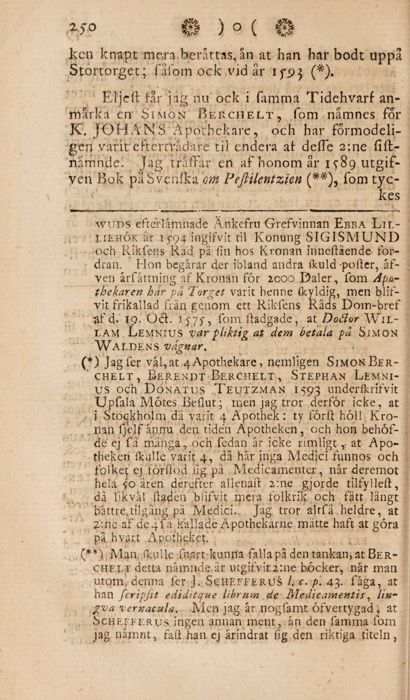 2.5 o 0)0(0 lccn knapt mera berättas, ån at han har bodt uppå Stortorget; fåfom ock vid är 1 fp5 (#). El j c it får jag nu ock i fafnma Tidehvarf an¬ märka en Simon Berchelt, fom namnes for K. JOBÄNS Apothekare, och har formodeli- gen varit efterträdare til endera at defle 2:ne filt- nämnde, Jag träffar en af honom år 1 y8g utgif- ven Bok påSvenfka qm Fefiilentzien (* * (**)#), fom tyc¬ kes wuds efterlämnade Änkefru Grefvinnan Ebba Lil- UEhök år 15-94 ingifvit til Konung SIGISMUND och Rikfens Råd på fin hos Kronan inneftående for¬ dran. Hon begårar der ibland andra Ikuld potter, åf- ven årfåttning af Kronan för icoo Daler, fom Apa- thekaren har på Torget varit henne Ikyldig, men blif- vit frikallad frän genom ett Rikfens Pvåds Dom-bref af d. 19, Odh 1 <75-, fom ftadgade, at Doäor Wil- lam Lemnius var pliktig at dem betala på Simon Waldens vagnar, (*) Jagfer vål,at 4Apothekare, nemligen SimonBer- chelt , Berenpt Berchelt , Stephan Lemni- us och Don atus Teutzman 1593 undérfkrifvit Upfala Mötes Bdlut; men jag tror derför icke, at i Stockholm da varit 4 Apothek: ty forft höll Kro¬ nan fjejf ån nu den tiden Apotheken, och hon behöf- de ej få mänga, och fedan år icke rimligt, at Apo¬ theken fkulle varit 4, då hår inga Medici funnos och folket ej for Ilod iig. på Medicamenter, når deremot hela 50 åren derefter allenaft 2:ne gjorde tilfylleft, då likväl ttaden blifvit mera folkrik och fått långt bättre,tilgång pä Medici. Jag tror altfä heldre, at 2*.nc af de 4IÄ kallade Åpothekarne mätte haft at göra på hvart Apofhekct. (**) Man fkulle lårart kunna falla på den tankan, at Ber- cheet detta nämnde är utgifvit2:ne böcker, når mail utom denna fer J. Schefferus L c. p\ 43. fåga, at han fcripfit ediditque librum de Medicamentis, lin- gva vernac&la, Men jag år nogfamt öfvertygad, at Schefferus. ingen annan merit, ån den famma fom jag nämnt, fatt han ej årindrat fig den riktiga titeln,