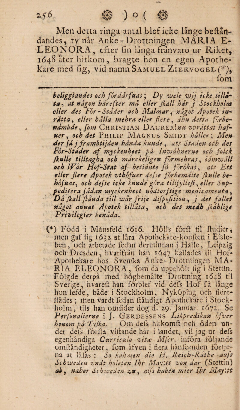 Men detta ringa antal blef icke långe beftatl- dandcs, ty når Änke - Drottningen MARIA E- LEONORA , efter fin långa frånvaro ur Riket, 1648 åter hitkom j bragte hon en egen Apothe¬ kare ined fig, vid namn Samuel Ziervogel fom beliggiättdes och fordårfuas; Dy wele wlj icke tilld* * ta 1 al någon härefter må eller jkall hår j Stockholm eller des For - Ståder och Malm ar, något Apotek in* råtta, eller hålla tnehra eller fler ey åhn detta furbe- fidmbde, fom Christian JDaurer!## vpråttat haf- ner, och det Philip Magnus Smidt håller; Men der få j frambtijden hån da kunde , att Staden och des Får-Stader af myckenheet på Inwåhnerne och falck Jkulle tilltagha och mårckeligen fbrmehras, iåmwåll och IVår Hof-Stat af betiånte få for okas, att Ett eller flere Apotek vthfjfuer defse forbemålte Jkulle be- hbfuas, och defse icke kunde går a tillfylleft, eller Setp- peditera fådan myckenheet nodtorftige ■ medicament-a, Då Jkall fl ån da till veår frije difpofition , j det fallet något annat Apotek tillåta, och det medh Jkdhligé Privilegier benåda. (*) Född i Månsteld 1616. Hålls förft til ftudicr* men gaf fig 1631 at låra Apothekare-konften i Eisle- ben, och arbetade fedan dertitinftan i Halle, Leipzig och Dresden, hVarifrän han 1647 kallades til Hof- Apothekare hos Sv en (ka Änke-Drottningen MA¬ RIA ELEONORA, fom dä uppehölt hg i Stettin. Folgde derpå med högbernålte Drottning 1648 til Sverige, hvareft han förblef vid defs Elof få långö hon lefde, både i Stockholm, Nyköping och flere- ftådes; men Vardt fedan ftåndigt Apothekare i Stock¬ holm, fils han oöifider dog d. 29, Jamlar, 1672. Se Perfonalierne i J. Gerdessens Likpredikan nfver honom på Tyfka. Om dels hitkomft och oden un¬ der defs förfa viftande hår ilandet, vil jag ur defs egenhåndiga Curricula vit# Mflcr. införa följande omftåndigheter, fom åfven i flera hån leenden fortje- na at läfas : So kah.ncn äie IL Reich-Rdthe auft SchvJeden vndt holeten Ihr Ma\’.tt von dar (Stettin) ab y naher Schveeden ztt, alfs haken mier Ihr May\tt