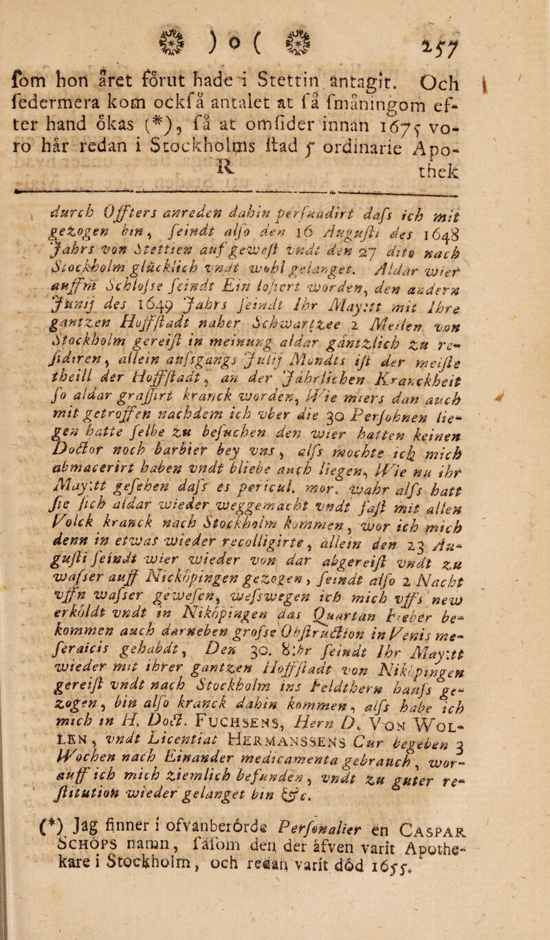 ) 0 ( j*l *57 fom hon aret förut hade i Stettin. antagit. Och federmera kom ockfå antalet at få fmåningom ef¬ ter hand okas (#)5 få at omfider innan I6y^ vo¬ ro har redan i Stockholms Itad f ordinarie Äpo- ^ thek durcb Offters anredeft dahin pérfuudirt dafs ich mit geZogen bin, feindt alfo den i6 Augufti des 1648 Jakts von Stéttien auf gewe.ft vndt den 27 dite nach Stockholm glucklich vnät ivohl gelanget, Aldar wier anffni Sch loj se feindt Ein lojt ert worden, den änder n Jtinsj des 1649 Jahrs Jeindi Ihr May tit mit jhre ganizen Hujfjladt naher Schwartz.ee 2 Me den v.on Stockholm gereift in me in un g aldar gantziich Zzt re-* ji dir en , ailein aufsgangs Julij Mondts ift der meille theill der Hoffftadt ? an der J dhrfuhen Kranckheit fo aldar grajfirt kranek worden, IVie miers dan auch mit getroffen nachdem ich vber die 30 Perjohnen lie- gen hatte jelbe Zu befuchen den wier hatten keinen Doäor noch barbier bey vm, alfs mochte icfa mich abmacerirt haben vndt bliebe auch liegen, IVte nu ihr May\tt gefehen dafs es pericul. mor. Wahr alfs hatt fie fuh aldar wieder VJeggemacht vndt faft mit allén Volck ku an c k nach Stockholm bommen , wor tch mich denn in etvJaS wieder recolligirte, ailein den 23 Au* gujii fetndi wier wieder von dar abgereift vndt zu wafser auff Nickbpingen gezogen, feindt alfo 2 Mac ht vffn wafser gewefen, wefswsgen ich mich vffs ne v) er köldi vndt tn Eikoptngen aas fjuarlan h-eber be* kommen auch darneben grofse Obftruébion in Venis me- feraicis gehabdt, Der, 30. 8\hr feindt Ihr Mayiti wieder mit threr gantzen Hoffftadt von Niköpingen gereift vndt nach Stockholm ins Eeldthem hatijs ge* zogen, bin alfo kranek dahin kommen, alfs habe ich mich tn Ht Doä. Fuchsjsms, Hem D, Von Wöl- ILKN , vndt Mtcentiat tiiiRMANSSENS C»ur bei^eben 3 IVochen nach Einander medicamenta gebrattch wor- auff ich mich ziemlich befunden , vndt tu guter re- ' ftttutioH wieder gelanget bin kV c. (*) Jäg finner i ofvänberårde Perftnalier en Caspar. Schöps namn, fäfom den der åfven varit Apot-hs**