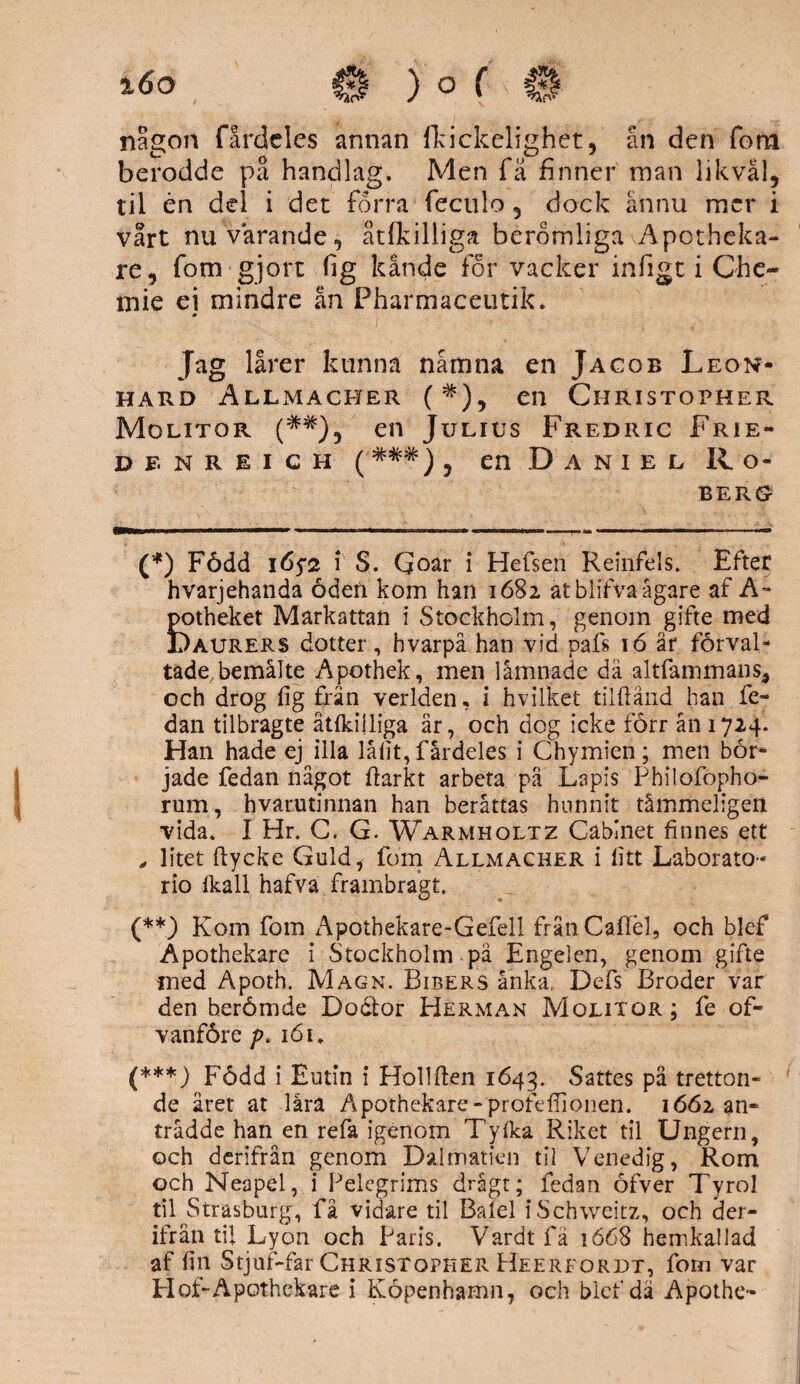 nagon fardclcs annan ffcickelighet, ån den fona berodde på handlag. Men få finner man likväl, til én del i det förra fectilo, dock ännu mer i vårt nu varande, åtfkilliga beromliga Apotheka- re, fom gjort fig kände for vacker infigt i Che~ mie ei mindre ån Pharmaceutik. Jag lårer kunna nåmna en Jacob Leon- HARD ÅLLMACHER (#), en ClIRISTOPHER Molitor (##), en Julius Fredric Frie- DFNREICH ( ###) , en D A N I E L R O- BERG (*) Född 165* (**) (***)2 i S. Qoar i Hefsen Reinfels. Efter hvarjehanda öden kom han 1682 at blifva ägare af A~ potheket Markattan i Stockholm, genom gifte med Daurers dotter, hvarpå han vid pafs 16 är förval¬ tade, bemålte Apothek, men lämnade då altfammans, och drog fig frän verlden, i hvilket tilftånd han fe¬ dan tilbragte åtfkijliga är, och dog icke förr ån 1724. Han hade ej illa låfit, fårdeles i Chymien; men bör¬ jade fedan något flarkt arbeta pä Lapis Philofopho- rum, hvarutinnan han berättas hunnit tåmmeligen vida. I Hr. C. G. Warmholtz Cabinet finnes ett , litet ftycke Guld, fom Allmacher i fitt Laborato- rio (kall hafva frambragt. (**) Kom fom Apothekare-Gefell fränCaflel, och blef Apothekare i Stockholm pä Engelen, genom gifte med Apoth. Magn. Bibers änka, Defs Broder var den berömde Docfcor Herman Molitor; fe of- vanföre />. 161, (***) Född i Eutin i Hollften 1643. Sattes pa tretton¬ de året at låra Apothekare -profeflionen. 1662 an¬ trädde han en refa igenom Tyfka Riket til Ungern, och derifrån genom Dsilmatien til Venedig, Rom och Neapel, i Pelegrims drågt; fedan öfver Tyrol til Strasburg, få vidare til Balel iSchweitz, och der¬ ifrån til Lyon och Paris. Vardt fä 1668 hemkaflad af fin Stjuf-far Christopher Heerfordt, forn var Elof-Apoth ek are i Köpenhamn, och blef dä Apothe-