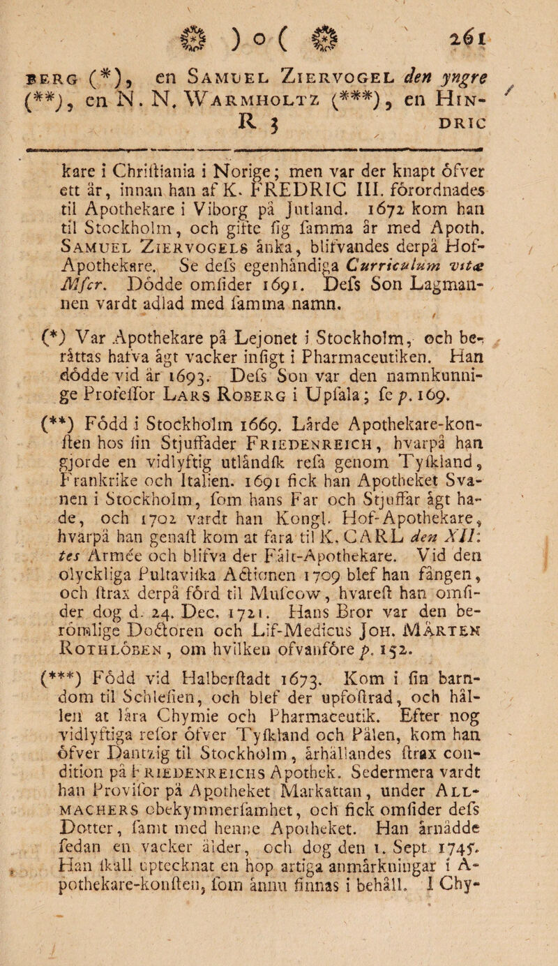 berg (#), en Samuel Ziervogel åen yngre (##J? en N. M, Warmholtz en Hin- R 3 DRIC kare i Chriltiania i Norige; men var der knapt ofver ett är, innan han af K* FREDRIC III. förordnades tii Apothekare i Viborg på Jutland. 1672 kom han til Stockholm, och gifte fig famma år med Apoth. Samuel Ziervogels anka, blifvandes derpä Hof- Apothekare. Se defs egenhåndiga Curriculum vtt<e Mfcr. Dödde omlider 1691. Defs Son Lagman¬ nen vardt adlad med famrna namn, •s* f (*) Var Apothekare på Lejonet i Stockholm, ©ch ber råttas hafva ågt vacker in ligt i Pharmaceutiken. Han dödde vid är 1693. Defs Son var den namnkunni¬ ge Profellor Lars Röberg i Upfala; fc />. 169. (**) Född i Stockholm 1669. Lårde Apothekare-kon- iten hos lin Stjuffader Friepenreich , hvarpå han gjorde en vidlyftig utlåndlk relä genom Tylkland, Frankrike och Italien. 1691 fick han Apotheket Sva¬ nen i Stockholm, fom hans Far och StjufFar ågt ha¬ de, och 1702 vardt han Kongl. Hof-Apothekare, hvarpä han genalt kom at fara til K, CARL den XJ1: tes Armée och blifva der Fålt-Apothekare. Vid den olyckliga Pultavilka Aclioncn 1709 blef han fången, och Itrax derpä förd til Mufcow, hvarelt han om li¬ der dog d. 24. Dec. 1721. Hans Bror var den be- röralige Do&oren och Lif-Medicus Joh, MÅRTEN RothlöbExM , om hvilken ofvanföre p, 152. (***) Född vid Halberftadt 1673. R°m i fi& barn¬ dom til Schlefien, och blef der upfofirad, och hål- len at låra Chymie och Pharmaceutik. Efter nog vidlyftiga refor ofver Tylkland och Pälen, kom han ofver D-antvig til Stockholm, århällandes ftrax con- dition på Friedenreichs Apothek. Sedermera vardt han Provifor pa Apotheket Markattan, under All- machers cbekymmerfamhet, och fick omfider defs Dotter, fam t med henne Apotheket. Han årnädde fedan en vacker ålder-, och dog den 1. Sept 1745“. Han lkall uptccknat en hop artiga anmärkningar i A-