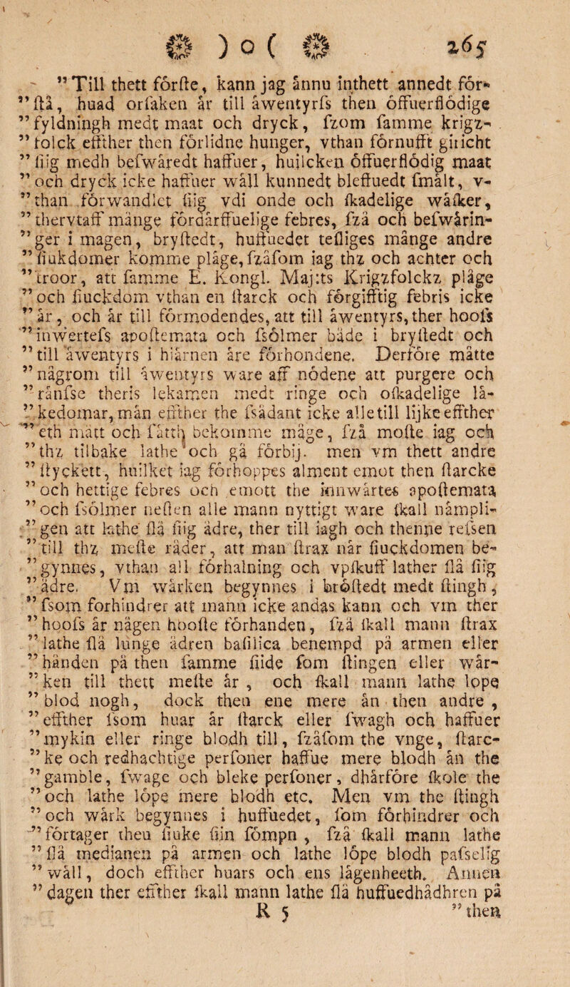 ”Till thett forfte, kann jag ännu inthett annedt for* ”(11, huad orfaken år till åwentyrfs then öffuerflödige ”fyldningh medt maat och dryck, fzom famme krigz-« ”toick eftther then förlidne hunger, vthan förnuftt giiicht ” fiig medh befwåredt haftuer, huilcken öftuerflödig maat ” och dryck icke haft aer wåll kunnedt bleftuedt fmålt, v- ”than förwandlet fiig vdi onde och ikadelige wåiker, ” thervtaff mänge fördårftuelige febres, fzå och befwårin- ”ger i magen, bryftedt, huftuedet tefliges månge andre ”fiukdomer komme plage, fzåfom iag thz och achter och ” troor, att famme E. ltongl. Maj:ts Krigzfolckz plåge ”och fiuckdom vthan en ftarck och forgifftig febris icke ”år, och år till förmodendes, att till åwentyrs,ther hools ”Tnwertefs apoftemata och fsolmer både i bryftedt och ” till awentyrs i h i år nen åre förhondene. Derföre mätte ”någrom till åwentyrs ware aff nödene att purgere och ”rånfse theris lekamen medt ringe och olkadelige lå- ”kedomar,mån eftther the fsadant icke alle till lijkeeftther '”eth matt och fåtth bekomme mage, fzå mofte iag och ”thz tilbake lathe * och gä förbij. men vm thett andre ” ftyckett, huilket iag förhoppes alment ernot then ftarcke ”och hettige febres och emott the kmwårte« apoftemata ”och fsolmer neften alle mann nyttigt vrare ikail nåmpli- .”gen att hthe ftä fiig adre, ther till iagh och thenne refsen ’ till thz mefte rader, att man ftrax når fiuckdomen be- ”gynnes, vthan all förhalning och vpfkuif lather flå fiig ”ädre, Vm wårken begynnes i broftedt medt ftingh, ” fsom forhindrer att mann icke andas kann och vin ther ” hoofs år nägen hbofte förhanden, fzå ikal 1 mann ftrax ” lathe ftä hinge ädren bafilica benempd pä armen eller ” händen pä then famme fiide fom ftingen eller wår- ” ken till thett mefte år , och ikail mann lathe lopq ”blod nogh, dock then ene mere ån then andre, ” eftther fsom huar år ftarck eller fwagh och haftiier ”mykin eller ringe blodh till, fzäfom the vnge, ftarc- ” ke och redhacbtige perfoner haffue mere blodh ån the ”gamble, fwage och bleke perfoner, dhårföre ikole the ”och lathe löpe mere blodh etc. Men vm the ftingh ” och wårk begynnes i huftuedet, fom forbmdrer och ” förtager theu ftuke fiin fömpn , fzå ikali mann lathe ” ftä medianen på armen och lathe löpe blodh pafselig ” wäll, doch eftther huars och ens lågenheetft Annen ” dagen ther eftther Ikail mann lathe ftä huftuedhådhren pä