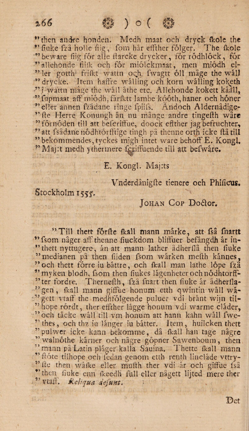 %66 ”then andre honden. Medh maat och dryck (kolc the f? fiuke fzå holle fiig, fom här effther fölger. The fkole ”beware fiig for alie fiarcke drycker, för rödhlöck, för ”allehonde fiiflc och för miolckmaat, men miödh el- ” ler gotth1 frilkt wattn oclx fwagtt öll mage the wåll 99 drycke. Jtem haffre wålling och korn wåliing koketh 99 i wattn mage the wåll åthe etc. Allehonde kokett kåäll, ”fupmaat aff miödh, fårfktt lambe kööth, haner och höner 35 eller annen fzädane ringe fpiifsa Ändoch Aldernådige- ” fte Herre Konungh ån nu månge andre tingefth wåre ” förnöden till att befcriffue, doock eftther jag befruchter, ”att fsådarienödhtörfftrge tingh pä thenne orth icke flätill ” bekommendes, tyckes migh intet ware behoff E. Kongl, medh ytherinere ^criffuende till att befwåre. E. Kongl. Maj:ts Stockholm Vndefdånigfte tienere och Phificus* Johan Cop Boåor. ”Till thett forfte (kall mann mårke, att fså fnartt 99 fsom någer aff thenne fiuckdom bliffuer befångdh år in- ” thett nyttugere, ån att mann lather ädherllå then fiuke ”medianen pä then fiiden fsom wårken mefth kånnes, ” och thett förre iu båttre, och fkall man lathe löpe fz.ä ”myken blodh, fsom then fiukes lågenheter och nödhtorff- ”ter fordre. Thernefth, fza fnart then fiuke år ädherlla- ”gen, (kall mann giffue honum etth qwintiirwåll wå- ”gett vtaff the medhiolgende puluer vdi bränt wijn til- ”hope rördt, ther effther lågge honum vdi warme clåder, ”och tåcke wåll till vm honum att hann kahn wåll fwe- * ’thes, och thz iu långer iu båtter. Item, huilcken thett ”pulwcr icke kann bekomme, då Ikall han tage någre ”walnöthe kårner och nägre göpner Sawenboum, then 3 mann på Latin plager kalia Sauina. Thette {kall mann ” flote tilnope och fedan genom etth renth lindade vttry- ” ite then wåike eller mufth ther vdi år och giffue Iså ” then fiuke cnn ikeedh full eller nägett lijted mere ther ” vtaff Keliqua defunt* Bet