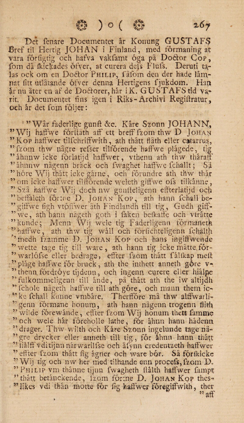 ) ° ( %6y Det fenare Docnmentet år Konung GUSTAF^ JBref til Hertig JOHAN i Finland, med formaning at vara förfigtig och hafva vakfamt öga på Doäor Cop, fom dä ikickades öfyer, at curera dejs Flufs, Deruti ta,- las ock om en Doélor Philip, fä fom den der hade läm¬ nat fitt utlåtande öfver denna Hertigens fjukdom. Han Jr nu äter en af de Doclorer, hår i K. GUSTAFS tid va¬ rit. Documentet fins igen i Rjks- Archiyi Regiftratur, oeh år det fom följer: 55 75 55 55 ” Wår faderlige gunft &c. Kåre Szonn JOHANN, ?,Wij haffwe förftäth aff ett breff fzom thw D Johan ”Kop haffwer tilfehriftwith, ath thått fläth eller estarrus, ” fzorn thw någre refser tilförende haffwe plågede, tig ”åhnnwicke förlatijd haffwer, vthenn ath thw thåraff våhnnw någenn bråck och fwaghet haffwe fchallt; Sä ” höre Wij thått icke gårne, och förundre ath thw t-hår om icke haffwer tilfförende weleth giffwe ofs t-ilkånne, Szå haffwe Wij doch nw gunlteligenn effterlatijd och beffaleth fq.r:ne D. Johan Kop, ath hann fchall be- giffwe figh Ytöfiwer ath Findlandh till tig, Gudh giff- ”we, ath hann nägeth goth i fak en beikaffe och vtråtte ”kunde; Menn Wij wele tig Faders igen u fprmanetk ” haffwe, ath thw tig wåll och förfichteligenn lchalth ’ medh fzamme D. Johan Kop och hans ingiffwende ”wette ta ge tig till ware, ath hann tig icke mätte, för- ’ warlöfse eller bedraga, effter izom thått falfkap meft ”plage haffwe för bruck, ath the inthett anneth göre v- ” thenn fördröye tijdeun, och ingenn curere eller hiålpe ’fulkommeligenn till ande, pa thått ath the iw altijdh fchole nägeth haffwe till ath göre, och matin them ic- vke fchall kunne vmbåre. Therfföre må thw alffwarli- genn förmane honum, ath hann någenn trogenn fiilh wi!de förewånde, effter fzom Wij honum thett famme och wele hår föreholle lathe, för åhnn hann hådenn drager. Thw wilth oeh Käre Szonn ingelunde tage nä- gre drycker eller anneth till tig , för åhnn hann thått liålff Vditijnnnårwarilfse och äfynn eredentzeth haffwer effter izom thått fig ågner och ware bör. Sä förfkicke ” Wij tig och nw her med tilhande enn procefs,fzom D. Philip vm thånne tijnn fwagheth llålth haffwer fampt ”thått betånekende, Izom förine D. Johan Kop thes- v likes vdi thån motte för fig haffwer föregiffwith, ther ” aff >•> 9,5 95 95 95 95 95 35 75