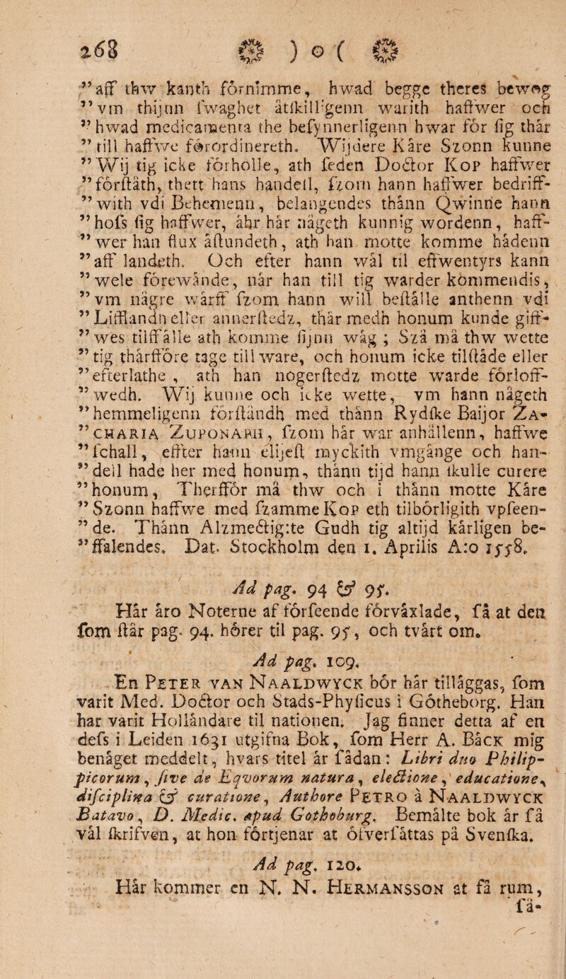 263 0 ) G ( 0 ;”aff thw karjth förnumne, hwad beggc theres bewag ”vin thijnn lwaghet ätfkilligenn warith hafiwer och ”hwad medicaneema the befynnerligenn bwar för lig thår ”till haffwe förord i nereth. Wijuere Kåre Szonn kunne ”Wij tig icke förholle, ath leden Dodfor Kop hafFwer ”förftäth, thett hans handell, fjom hann haffwer bedrifF- ”with vdi Behemenn, belangeodes thånn Qwinrie hann ”hofs lig hafFwer, äbr hår nageth kunnig wordenn, haff- ” werhan flux åfhindeth, ath han inotte komme hådenn ”aff landeth. Och efter hann wål tii effwentyrs kann ” wele förewånde, når han till tig warder kömmendis, ”vm nägr.e wårft fzom hann will beflålle anthenn vdi ”JLifflandh eller annerfiedz, thårmedh honum kunde gifF- ” wes tilfFålle ath komme iijnn wåg ; Szä må thw wette ”tig tharfföre tage tillware, och honum icke tilftåde eller ”efterlathe , ath han nogerftcdz motte warde förlotF- ” wedh. Wij kunne och icke wette, vm hann nageth ”hemmeligenn forftändh med thånn Rydlke Baijor Za- ”charia Zuponarh, fzom hår war anhällenn, haffwe ” fc hall, effter haim elijeft myckith vingånge och han-- ”dell hade her ined honum-, thånn tijd hann tkulle curere ”honum, Therffor må thw och i thånn motte Kåre ”Szonn haffwe med fzammeKop eth tilbörligith vpfeen- ”de. Thånn Alzme£lig:te Gudh tig altijd kårligen be- ”fFalendes. Dat- Stockholm den x. Aprilis A.:o Ad pag. 94 9?. Hår åro Noterne af förfeende förvåxlade, få at den fom ftär pag. 94. horer til pag. 9y, och tvårt om. Ad pag, 109, En Peter van Naaldwyck bor hår tilläggas, fom varit Med. Doftar och Stads-Phyflcus i Gotheborg. Han har varit Holländare til nationen. Jag finner detta af en defs i Leiden 1631 utgifna Bok, fom Herr A. BåcK mig benåget meddelt, hvars titel år fådan: Libri dm Philip- picorum , Jive de Eqvorum natur a , eleBioneeducatione, difciplina & curatione, Authore Petro å Naaldwyck Batavo, D. Medic. apud Gothoburg. Bemålte bok år få vål fkrifven, at hon förtjenar at öfverfåttas på Svenfka. Ad pag. 120. Hår kommer en N. N. Hermansson at få rum, ’ fä-