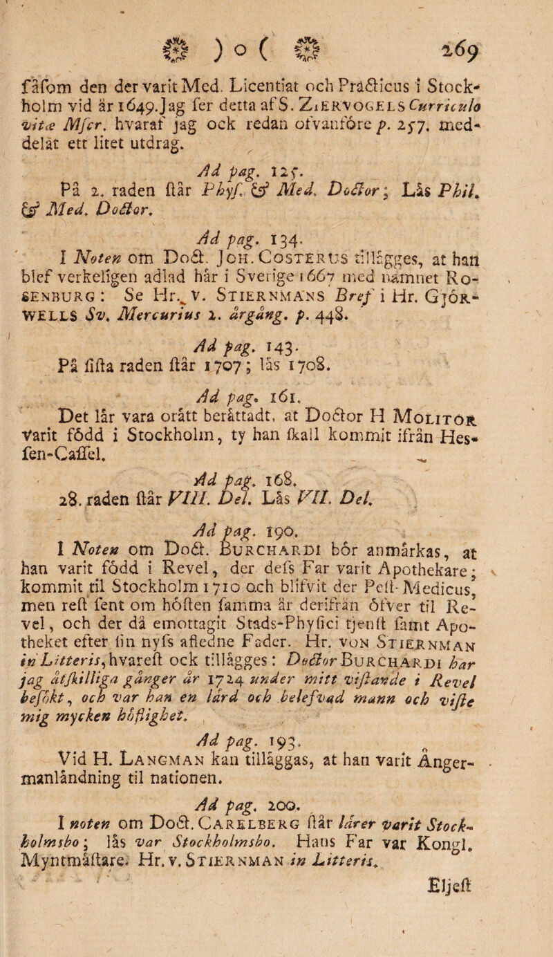 fåfom den der varit Med. Licentiat och PrädHcus i Stock¬ holm vid ar 1649. Jag fer detta af S. ZiERVogejls Currhulo vit* Mfcr. hvaraf jag ock redan ofvanföre p. 25-7, med¬ delat ett litet utdrag. Ad pag. llf. På 2. raden flår Phyf, & Med. Dtfior; Lås PhiL & Med, Dodor. Ad pag. 134, I Noten om Dodf Jch.Costerus tillågges, at han blef verkeligen adlad hår i Sverige 1667 med namnet Ro- senburg: Se Hrvv. Stiernmans Bref i Hr. G3or- WELLS Sv, Mer c ur tus 2. dr gäng. p. 44S. Ad pag. T 43. Pi lifta raden ftår 1707 ; läs 1708. Ad pag* l6l. Det lår vara orått beråttadt, at Dodlor H Molitör. Varit född i Stockholm, ty han Ikail kommit ifrån Hes* fen-CalTel. Ad pag. 168. 28. raden ftår FUL Del. Lås FIL Del. Ad pag. 190. I Noten om D06L Burchardi bor anmårkas, at han varit född i Revel, der defs Far varit Apothekare- kommit til Stockholm 1710 och blifvit der Peft-Medicus? men reft lent om höften famma är der ifrän öfver til Re¬ vel , och der då emottagit Stads-Phyfici tjenft famt Apo*- theket efter lin nyfs afledne Fader. Hr. von Stiernman inLitteris^hvareft ock tillågges : Detior Burchasrdi har jag dtjkiIliga gdnger dr 1724 under mitt viftande i Revel hefokt, och var han en Idrd och belefvad mann och Viflc mig mycken hbflighet. Ad pag. 193. Vid H. Langman kan tilläggas, at han varit Anger- manlåndning til nationen. Ad pag. 200. I noten om Do6h Carelberg ftår lärer parit Stock- helm $ bo; lås var Stockholmsbo. Hans Far var Kongl. Myntmåftare. Hr. v, Stiernman in Litteris. Eljeft