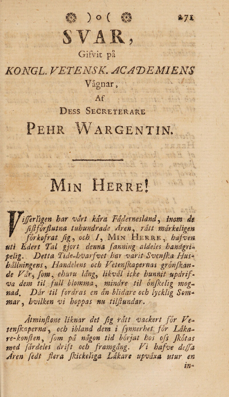 ä7* s * r* • o vJirVlt pa KONGL FETENS K. ACAfDEMIENS YSgoar * Af Dess SeCretérare Pehr Wargentin. Min Herre! \ Fifferligen har vårt kära Fädernesland ^ inom de Jififörflutna tuhundrade Aren, rätt märkeligen forkofrat flg5 och /, Min Herre, hafven att Edert Fal gjort denna fantHng aldeles handgri-* felig. Detta TideJjvarfvet har vant Svenjka Hus« hållningens, Handelens och Fetenfkapernas gronjkan- Var^ fom ^ ehuru läng5 //&w7 icke hunnit updrif- dem til full blomma, mindre til onfkelig mog~ wad. Där til fordras en än blidare och lycklig Som* mar 3 hvtlken vi hoppas nu tilftundar* Ätminflone liknar det flg rätt vackert for Fe* tenfkaperna 5 och ibland dem i fynnerhet for Läka* re-konften 5 pä någon tid börjat hos ofs fkotas med färdeles drift och framgång. Vi hafve deffd Aren fe dt flera fkickehga Läkare upväxa ut ur en