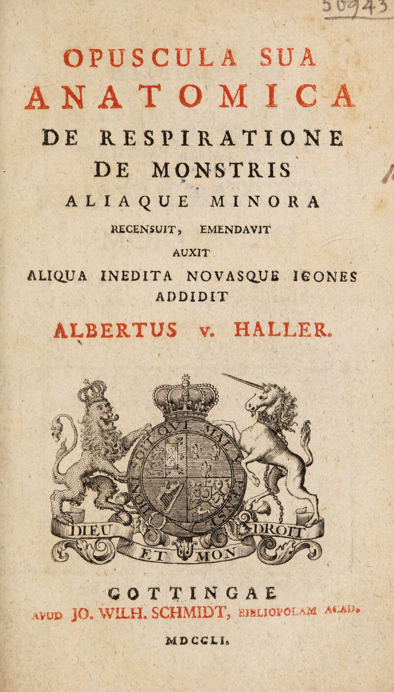 OPUSCULA SUA ANATOMICA DE RESPIRATIONE DE MONSTRIS ALIAQUE MINORA RECENS UIT, EMENDAVIT AUXIT ALIQJJA INEDITA NOVASQjJE ICONES ADDIDIT ALBERTUS v. HALLER. \ , , \ i ■ v “ ■ COTTINGAE JO. W1LH. SCHMIDT, BIBLIOPOLAM AtiAD* MDCCLi,