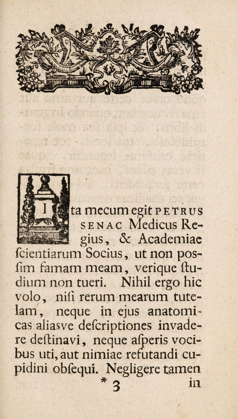 i mccLim egit petrus s e n a c Medicus Re¬ gius , & Academiae fcientiarum Socius, ut non pos- fim famam meam, verique Au¬ di um non tueri. Nihil ergo hic volo, nili rerum mearum tute¬ lam, neque in ejus anatomi¬ cas aliasve defcriptiones invade¬ re deftinavi, neque afperis voci¬ bus uti, aut nimiae refutandi cu¬ pidini obfequi. Negligere tamen