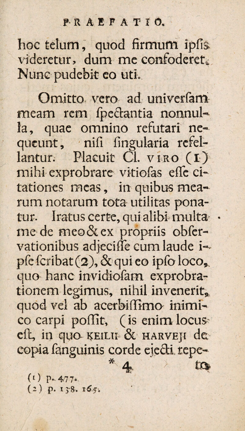 ✓ hoc telum, quod firmum ipfis. videretur, dum me confoderet* Nunc pudebit eo uti. Omitto vero ad univerfam meam rem fpc&antia nonnul¬ la, quae omnino refutari ne¬ queunt , nifi fingularia refel¬ lantur. Placuit Cl. viro (i) mihi exprobrare vitiofas effe ci¬ tationes meas, in quibus mea¬ rum notarum tota utilitas pona¬ tur. Iratus certe, qui alibi multa * mede meo & ex propriis obfer- vationibus adjeci fle cum laude i- pfe feribat (2), & qui eo ipfo loco,, quo hanc invidiofam exprobra¬ tionem legimus, nihil invenerit,, quod vel ab acerbi lTimo inimi¬ co carpi poflit, (is enim locus eft, in qua keilii & harveji de, copia fanguinis corde ejecti repe- * 4 > tc* (0 P-477- ( - ) P- i 5 1^5.