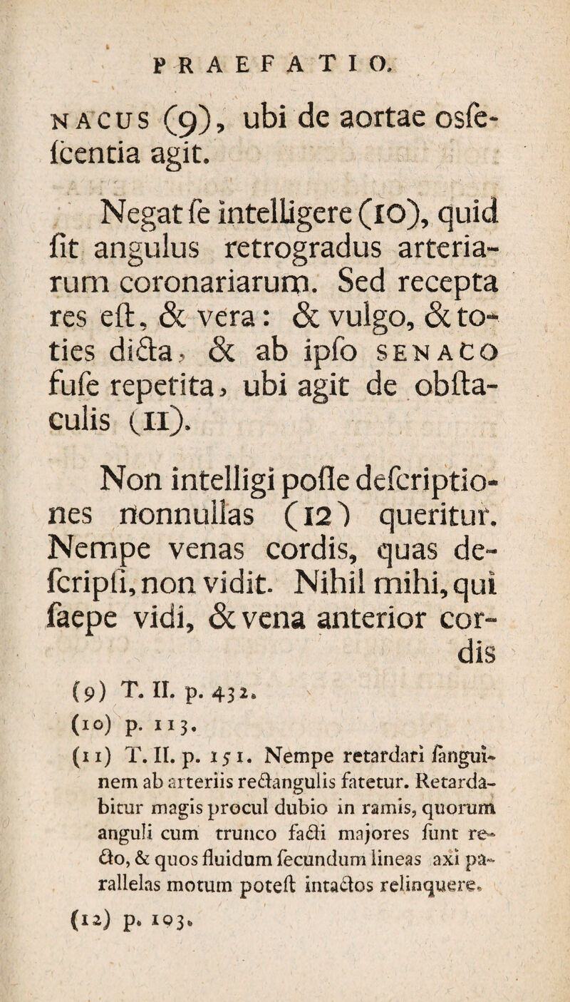 PRAEFA T I O. nacus (9), ubi de aortae osfe- Icentia agit. Negat fe intelLigere (10), quid fit angulus retrogradus arteria¬ rum coronariarum. Sed recepta res eft, & vera: & vulgo, to¬ ties dida, & ab ipfo senacq fufe repetita> ubi agit de obfta- culis (11). Non intelligi polle defcriptio- nes nonnullas (12') queritur. Nempe venas cordis, quas de- fcripfi, non vidit. Nihil mihi, qui faepe vidi, &vena anterior cor¬ dis (9) T, II. p. 432, (10) p. 113. (11) T. II. p. 151. Nempe retardari fangui* nem ab arteriis redangulis fatetur. Retarda¬ bitur magis procul dubio in ramis, quorum anguli cum trunco fa&i majores funt re¬ do, & quos fluidum fecundum lineas axi pa¬ rallelas motum poteft intados relinquere,