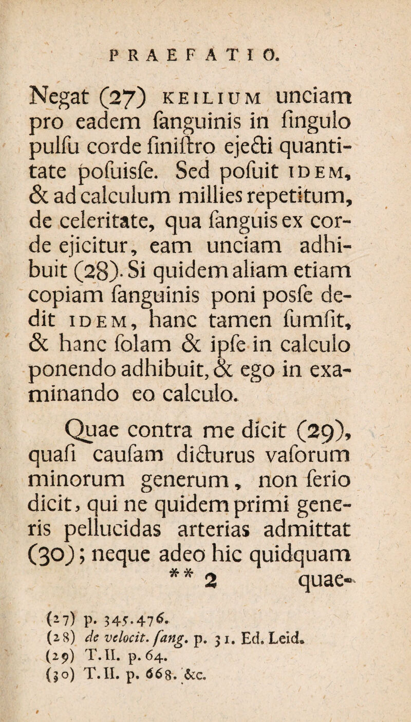 Negat (27) KEiLiuM unciam pro eadem fanguinis in fingulo pulfu corde finiftro eje&i quanti¬ tate pofuisfe. Sed pofuit idem, & ad calculum millies repetitum, de celeritate, qua fanguis ex cor¬ de ejicitur, eam unciam adhi¬ buit (28)-Si quidem aliam etiam copiam fanguinis poni posfe de¬ dit idem, hanc tamen fumfit, & hanc folam <Sc ipfe in calculo ponendo adhibuit, & ego in exa¬ minando eo calculo. Quae contra me dicit (29), quafi caufam di&urus vaforum minorum generum, non ferio dicit > qui ne quidem primi gene¬ ris pellucidas arterias admittat (30); neque adeo hic quidquam * * 2 quae-' (27) p. 345.476. (28) de velocit. fang. p, 31. Ed. Leid» (29) T.II. p. 64. (|o) T.II. p. 66g. '<$cc.